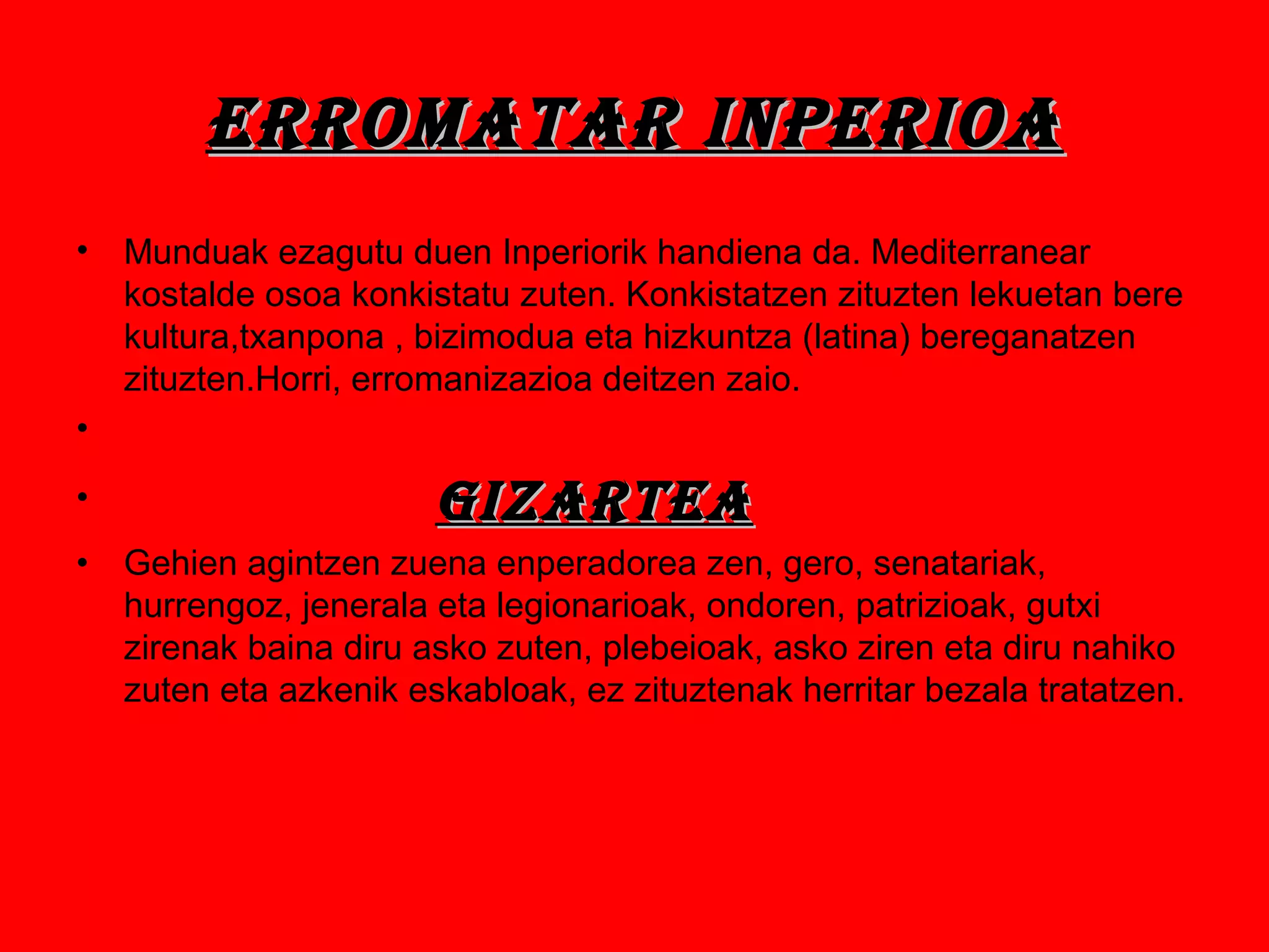 ERRomAtAR InpERIoAERRomAtAR InpERIoA
• Munduak ezagutu duen Inperiorik handiena da. Mediterranear
kostalde osoa konkistatu zuten. Konkistatzen zituzten lekuetan bere
kultura,txanpona , bizimodua eta hizkuntza (latina) bereganatzen
zituzten.Horri, erromanizazioa deitzen zaio.
•
• GIZARtEAGIZARtEA
• Gehien agintzen zuena enperadorea zen, gero, senatariak,
hurrengoz, jenerala eta legionarioak, ondoren, patrizioak, gutxi
zirenak baina diru asko zuten, plebeioak, asko ziren eta diru nahiko
zuten eta azkenik eskabloak, ez zituztenak herritar bezala tratatzen.
 