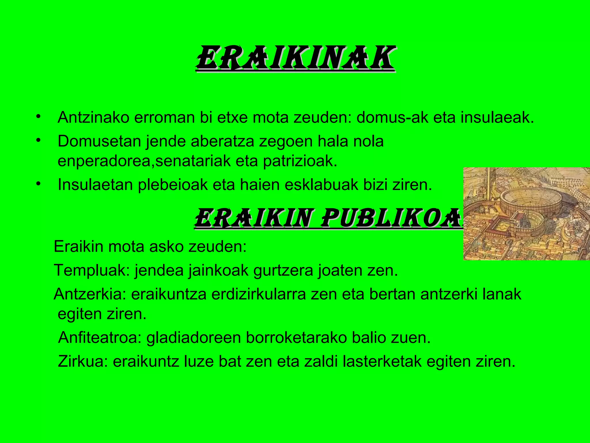 eraikinakeraikinak
• Antzinako erroman bi etxe mota zeuden: domus-ak eta insulaeak.
• Domusetan jende aberatza zegoen hala nola
enperadorea,senatariak eta patrizioak.
• Insulaetan plebeioak eta haien esklabuak bizi ziren.
eraikin PUBLikOakeraikin PUBLikOak
Eraikin mota asko zeuden:
Templuak: jendea jainkoak gurtzera joaten zen.
Antzerkia: eraikuntza erdizirkularra zen eta bertan antzerki lanak
egiten ziren.
Anfiteatroa: gladiadoreen borroketarako balio zuen.
Zirkua: eraikuntz luze bat zen eta zaldi lasterketak egiten ziren.
 