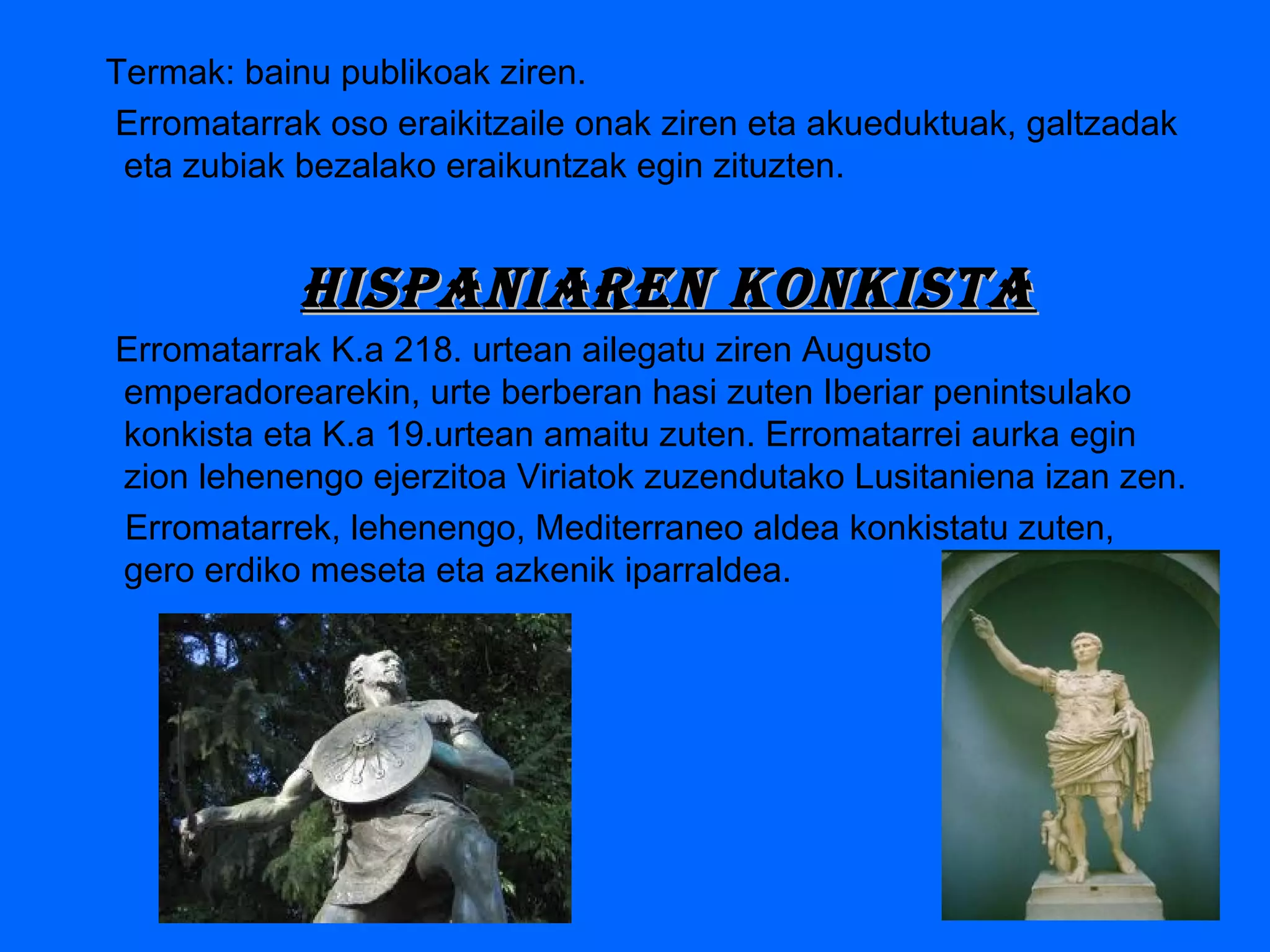 Termak: bainu publikoak ziren.
Erromatarrak oso eraikitzaile onak ziren eta akueduktuak, galtzadak
eta zubiak bezalako eraikuntzak egin zituzten.
hisPaniaren kOnkistahisPaniaren kOnkista
Erromatarrak K.a 218. urtean ailegatu ziren Augusto
emperadorearekin, urte berberan hasi zuten Iberiar penintsulako
konkista eta K.a 19.urtean amaitu zuten. Erromatarrei aurka egin
zion lehenengo ejerzitoa Viriatok zuzendutako Lusitaniena izan zen.
Erromatarrek, lehenengo, Mediterraneo aldea konkistatu zuten,
gero erdiko meseta eta azkenik iparraldea.
 