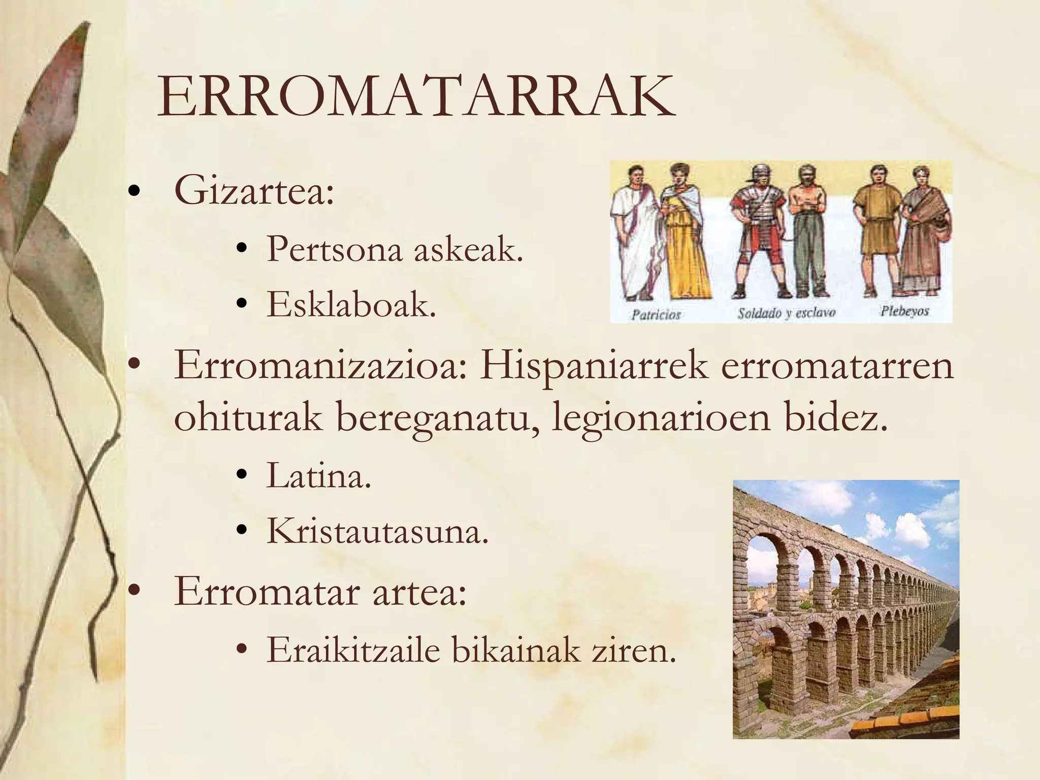 ERROMATARRAK Gizartea: Pertsona askeak. Esklaboak. Erromanizazioa: Hispaniarrek erromatarren ohiturak bereganatu, legionarioen bidez. Latina. Kristautasuna. Erromatar artea:  Eraikitzaile bikainak ziren. 