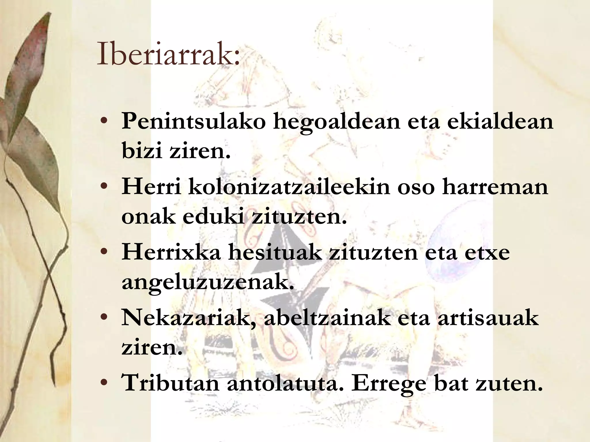 Iberiarrak: Penintsulako hegoaldean eta ekialdean bizi ziren. Herri kolonizatzaileekin oso harreman onak eduki zituzten. Herrixka hesituak zituzten eta etxe angeluzuzenak. Nekazariak, abeltzainak eta artisauak ziren. Tributan antolatuta. Errege bat zuten. 