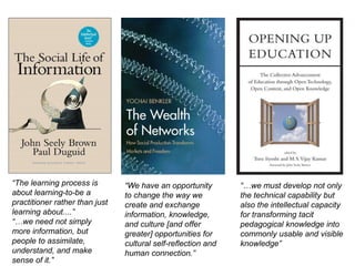 “The learning process is about learning-to-be a practitioner rather than just learning about....”“…we need not simply more information, but people to assimilate, understand, and make sense of it.”“…we must develop not only the technical capability but also the intellectual capacity for transforming tacit pedagogical knowledge into commonly usable and visible knowledge”“We have an opportunity to change the way we create and exchange information, knowledge, and culture [and offer greater] opportunities for cultural self-reflection and human connection.”