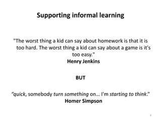 Supporting informal learning"The worst thing a kid can say about homework is that it is too hard. The worst thing a kid can say about a game is it's too easy." Henry Jenkins BUT“quick, somebody turn something on… I'm starting to think.” Homer Simpson4