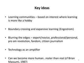 Key ideasLearning communities – based on interest where learning is more like a hobbyBoundary crossing and expansive learning (Engestrom)Blurring the edges – expert/novice, professional/personal, pro am revolution, fandom, citizen journalismTechnology as an amplifierCan we become more human…realer than real (cf Brian Massumi, 1987)5