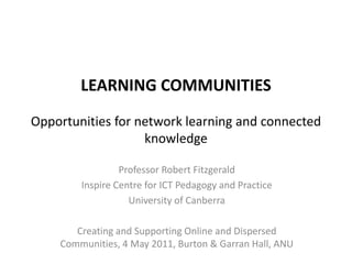 LEARNING COMMUNITIESOpportunities for network learning and connected knowledge Professor Robert Fitzgerald Inspire Centre for ICT Pedagogy and Practice University of Canberra Creating and Supporting Online and Dispersed Communities, 4 May 2011, Burton & Garran Hall, ANU 