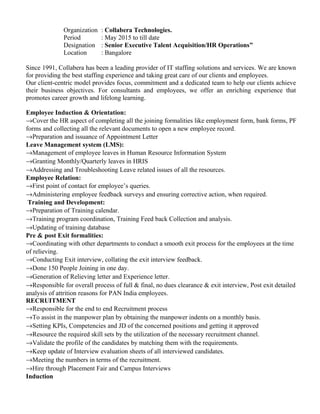 Organization : Collabera Technologies.
Period : May 2015 to till date
Designation : Senior Executive Talent Acquisition/HR Operations”
Location : Bangalore
Since 1991, Collabera has been a leading provider of IT staffing solutions and services. We are known
for providing the best staffing experience and taking great care of our clients and employees.
Our client-centric model provides focus, commitment and a dedicated team to help our clients achieve
their business objectives. For consultants and employees, we offer an enriching experience that
promotes career growth and lifelong learning.
Employee Induction & Orientation:
→Cover the HR aspect of completing all the joining formalities like employment form, bank forms, PF
forms and collecting all the relevant documents to open a new employee record.
→Preparation and issuance of Appointment Letter
Leave Management system (LMS):
→Management of employee leaves in Human Resource Information System
→Granting Monthly/Quarterly leaves in HRIS
→Addressing and Troubleshooting Leave related issues of all the resources.
Employee Relation:
→First point of contact for employee’s queries.
→Administering employee feedback surveys and ensuring corrective action, when required.
Training and Development:
→Preparation of Training calendar.
→Training program coordination, Training Feed back Collection and analysis.
→Updating of training database
Pre & post Exit formalities:
→Coordinating with other departments to conduct a smooth exit process for the employees at the time
of relieving.
→Conducting Exit interview, collating the exit interview feedback.
→Done 150 People Joining in one day.
→Generation of Relieving letter and Experience letter.
→Responsible for overall process of full & final, no dues clearance & exit interview, Post exit detailed
analysis of attrition reasons for PAN India employees.
RECRUITMENT
→Responsible for the end to end Recruitment process
→To assist in the manpower plan by obtaining the manpower indents on a monthly basis.
→Setting KPIs, Competencies and JD of the concerned positions and getting it approved
→Resource the required skill sets by the utilization of the necessary recruitment channel.
→Validate the profile of the candidates by matching them with the requirements.
→Keep update of Interview evaluation sheets of all interviewed candidates.
→Meeting the numbers in terms of the recruitment.
→Hire through Placement Fair and Campus Interviews
Induction
 