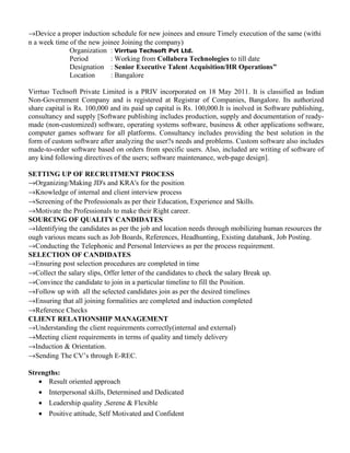 →Device a proper induction schedule for new joinees and ensure Timely execution of the same (withi
n a week time of the new joinee Joining the company)
Organization : Virrtuo Techsoft Pvt Ltd.
Period : Working from Collabera Technologies to till date
Designation : Senior Executive Talent Acquisition/HR Operations”
Location : Bangalore
Virrtuo Techsoft Private Limited is a PRIV incorporated on 18 May 2011. It is classified as Indian
Non-Government Company and is registered at Registrar of Companies, Bangalore. Its authorized
share capital is Rs. 100,000 and its paid up capital is Rs. 100,000.It is inolved in Software publishing,
consultancy and supply [Software publishing includes production, supply and documentation of ready-
made (non-customized) software, operating systems software, business & other applications software,
computer games software for all platforms. Consultancy includes providing the best solution in the
form of custom software after analyzing the user?s needs and problems. Custom software also includes
made-to-order software based on orders from specific users. Also, included are writing of software of
any kind following directives of the users; software maintenance, web-page design].
SETTING UP OF RECRUITMENT PROCESS
→Organizing/Making JD's and KRA's for the position
→Knowledge of internal and client interview process
→Screening of the Professionals as per their Education, Experience and Skills.
→Motivate the Professionals to make their Right career.
SOURCING OF QUALITY CANDIDATES
→Identifying the candidates as per the job and location needs through mobilizing human resources thr
ough various means such as Job Boards, References, Headhunting, Existing databank, Job Posting.
→Conducting the Telephonic and Personal Interviews as per the process requirement.
SELECTION OF CANDIDATES
→Ensuring post selection procedures are completed in time
→Collect the salary slips, Offer letter of the candidates to check the salary Break up.
→Convince the candidate to join in a particular timeline to fill the Position.
→Follow up with all the selected candidates join as per the desired timelines
→Ensuring that all joining formalities are completed and induction completed
→Reference Checks
CLIENT RELATIONSHIP MANAGEMENT
→Understanding the client requirements correctly(internal and external)
→Meeting client requirements in terms of quality and timely delivery
→Induction & Orientation.
→Sending The CV’s through E-REC.
Strengths:
• Result oriented approach
• Interpersonal skills, Determined and Dedicated
• Leadership quality ,Serene & Flexible
• Positive attitude, Self Motivated and Confident
 