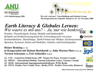 Earth Literacy & Globales Lernen:
Heiner Benking (1 - 4)
in Kooperation mit Helmut Burkhardt (1), Julia Morton-Marr (1-2, 4),
Torsten Schramm (3), Eric Schneider (1,2,4)
(1) CGI - Council on Global Issues, SfP - Science for Peace, Toronto, Canada
(2) IHTEC - International Holistic Tourism Education Centre, Toronto, Canada
(3) IJGD - Internationale Jugendgemeinschaftsdienste, WFD, Berlin
(4) PNYV, Positive News Youth Views, Berlin, PNW - Positive Nett-works, Hannover
ANU-Bundestagung 2006 Wie wär´s mit uns? Umweltbildung und Globales Lernen
Die Kooperation der Zukunft! Hannover 14.- 16. November 2006
Wie waere es mit uns? - Ja, nur wie konkret?
Projekte / Praxisbeispiele, Karten, Modelle und Denkmodelle
Beispiele zur Konkretisierung durch die Verwendung auch von neuen
Kommunikations-, Darstellungs-, Denk-Formen und -Medien, Zeichensystemen,
Sprachen, Systemen, Karten und Modellen, Atlanten, und Enzyklopaedien
http://in-betweener.org/events/ANU-2006.htm
 