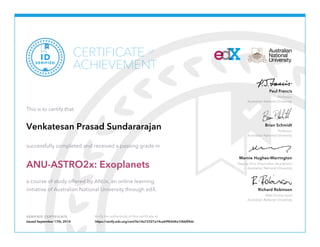 Paul Francis 
Professor 
Australian National University 
Brian Schmidt 
Professor 
Australian National University 
Marnie Hughes-Warrington 
Deputy Vice-Chancellor (Academic) 
Australian National University 
Richard Robinson 
ANU Online Lead 
Australian National University 
CERTIFICATE 
of 
ACHIEVEMENT 
VERIFIED ID 
This is to certify that 
Venkatesan Prasad Sundararajan 
successfully completed and received a passing grade in 
ANU-ASTRO2x: Exoplanets 
a course of study offered by ANUx, an online learning 
initiative of Australian National University through edX. 
VERIFIED CERTIFICATE Verify the authenticity of this certificate at 
Issued September 17th, 2014 https://verify.edx.org/cert/0e14a72327a14ca69f64d4a10bbff4dc 
