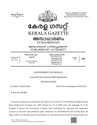 GOVERNMENT OF KERALA
NOTIFICATION
In exercise of the powers conferred by sub-section (1) of section 32 of the Mahatma Gandhi National
Rural Employment Guarantee Act, 2005 (Central Act 42 of 2005) read with paragraph 29 of the
Schedule II thereof, the Government of Kerala after considering the objections and suggestions
received on the draft rules published under notification No.LSGD-DD2/492/2017/LSGD dated 4th
March, 2022 in the Kerala Gazette Extraordinary No.730 dated 4th March 2022 as required under sub-
Local Self Government (DD) Department
Dated, Thiruvananthapuram 08/02/2023
G.O.(P)No.14/2023/LSGD
©
േകരള സർകാർ
Government of Kerala
2023
േകരള ഗസറ്
KERALA GAZETTE
അസാധാരണം
EXTRAORDINARY
ആധികാരികമായി ്പസിദെപടുതുനത
PUBLISHED BY AUTHORITY
Regn.No. KERBIL/2012/45073
dated 05-09-2012 with RNI
Reg No.KL/TV(N)/634/2021-2023
വാല്ം 12
Vol. XII
തിരുവനനപുരം,
ബുധന
Thiruvananthapuram,
Wednesday
2023 െഫ്ബുവരി 08
08th February 2023
1198 മകരം 25
25th Makaram 1198
1944 മാഘം 19
19th Magha 1944
നമർ
No. 458
S. R. O. No. 191/2023
This is a digitally signed Gazette.
Authenticity may be verified through https://compose.kerala.gov.in/
 