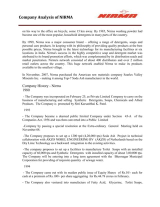 Company Analysis of NIRMA


 on his way to the office on bicycle, some 15 km away. By 1985, Nirma washing powder had
 become one of the most popular, household detergents in many parts of the country.

 By 1999, Nirma was a major consumer brand – offering a range of detergents, soaps and
 personal care products. In keeping with its philosophy of providing quality products at the best
 possible prices, Nirma brought in the latest technology for its manufacturing facilities at six
 locations in India. Nirma's success in the highly competitive soap and detergent market was
 attributed to its brand promotion efforts, which was complemented by its distribution reach and
 market penetration. Nirma's network consisted of about 400 distributors and over 2 million
 retail outlets across the country. This huge network enabled Nirma to make its products
 available to the smallest village.

 In November, 2007, Nirma purchased the American raw materials company Searles Valley
 Minerals Inc. - making it among Top-7 Soda Ash manufacturer in the world.

 Company History - Nirma
 1980
  - The Company was incorporated on February 25, as Private Limited Company to carry on the
 business of manufacturing and selling Synthetic Detergents, Soaps, Chemicals and Allied
 Products. The Company is promoted by Shri Karsanbhai K. Patel.
  1993
 - The Company became a deemed public limited Company under Section 43-A of the
 Companies Act, 1956 and was then converted into a Public Limited
 -Company by passing a special resolution at the Extra-ordinary General Meeting held on
 November 08.
  -The Company proposes to set up a 1200 tpd (4,20,000 tpa) Soda Ash Project in technical
 collaboration with AKZO NOBEL ENGINEERING BV (AKZO) of Netherlands based on the
 Dry Lime Technology as a backward integration to the existing activities.
  -The company proposes to set up a facilities to manufacture Toilet Soaps with an installed
 capacity of 60,000 tpa and Synthetic Detergents with installed capacity of about 3,00,000 tpa.
 The Company will be entering into a long term agreement with the Bhavnagar Municipal
 Corporation for providing of requisite quantity of sewage water.
  1994
  - The Company came out with its maiden public issue of Equity Shares of Rs.10/- each for
 cash at a premium of Rs.100/- per share aggregating for Rs.44.78 crores in February.
 - The Company also ventured into manufacture of Fatty Acid, Glycerine, Toilet Soaps,
 