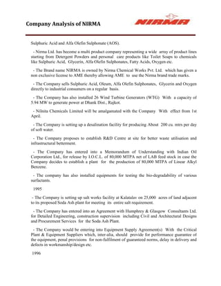 Company Analysis of NIRMA


 Sulphuric Acid and Alfa Olefin Sulphonate (AOS).
   - Nirma Ltd. has become a multi product company representing a wide array of product lines
 starting from Detergent Powders and personal care products like Toilet Soaps to chemicals
 like Sulphuric Acid, Glycerin, Alfa Olefin Sulphonates, Fatty Acids, Oxygen etc.
  - The Brand name NIRMA is owned by Nirma Chemical Works Pvt. Ltd. which has given a
 non exclusive license to AME thereby allowing AME to use the Nirma brand trade marks.
  - The Company sells Sulphuric Acid, Oleum, Alfa Olefin Sulphonates, Glycerin and Oxygen
 directly to industrial consumers on a regular basis.
  - The Company has also installed 26 Wind Turbine Generators (WTG) With a capacity of
 5.94 MW to generate power at Dhank Dist., Rajkot.
  - Nilnita Chemicals Limited will be amalgamated with the Company With effect from 1st
 April.
  - The Company is setting up a desalination facility for producing About 200 cu. mtrs per day
 of soft water.
  - The Company proposes to establish R&D Centre at site for better waste utilisation and
 infrastructural betterment.
  - The Company has entered into a Memorandum of Understanding with Indian Oil
 Corporation Ltd., for release by I.O.C.L. of 80,000 MTPA net of LAB feed stock in case the
 Company decides to establish a plant for the production of 80,000 MTPA of Linear Alkyl
 Benzene.
  - The company has also installed equipments for testing the bio-degradability of various
 surfactants.
  1995
  - The Company is setting up salt works facility at Kalatalav on 25,000 acres of land adjacent
 to its proposed Soda Ash plant for meeting its entire salt requirement.
  - The Company has entered into an Agreement with Humphrey & Glasgow Consultants Ltd.
 for Detailed Engineering, construction supervision including Civil and Architectural Designs
 and Procurement Services for the Soda Ash Plant.
  - The Company would be entering into Equipment Supply Agreement(s) With the Critical
 Plant & Equipment Suppliers which, inter-alia, should provide for performance guarantee of
 the equipment, penal provisions for non-fulfilment of guaranteed norms, delay in delivery and
 defects in workmanship/design etc.
  1996
 