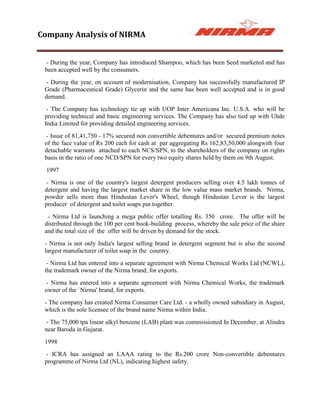 Company Analysis of NIRMA


  - During the year, Company has introduced Shampoo, which has been Seed marketed and has
 been accepted well by the consumers.
  - During the year, on account of modernisation, Company has successfully manufactured IP
 Grade (Pharmaceutical Grade) Glycerin and the same has been well accepted and is in good
 demand.
  - The Company has technology tie up with UOP Inter Americana Inc. U.S.A. who will be
 providing technical and basic engineering services. The Company has also tied up with Uhde
 India Limited for providing detailed engineering services.
  - Issue of 81,41,750 - 17% secured non convertible debentures and/or secured premium notes
 of the face value of Rs 200 each for cash at par aggregating Rs 162,83,50,000 alongwith four
 detachable warrants attached to each NCS/SPN, to the shareholders of the company on rights
 basis in the ratio of one NCD/SPN for every two equity shares held by them on 9th August.
  1997
  - Nirma is one of the country's largest detergent producers selling over 4.5 lakh tonnes of
 detergent and having the largest market share in the low value mass market brands. Nirma,
 powder sells more than Hindustan Lever's Wheel, though Hindustan Lever is the largest
 producer of detergent and toilet soaps put together.
  - Nirma Ltd is launching a mega public offer totalling Rs. 350 crore. The offer will be
 distributed through the 100 per cent book-building process, whereby the sale price of the share
 and the total size of the offer will be driven by demand for the stock.
 - Nirma is not only India's largest selling brand in detergent segment but is also the second
 largest manufacturer of toilet soap in the country.
  - Nirma Ltd has entered into a separate agreement with Nirma Chemical Works Ltd (NCWL),
 the trademark owner of the Nirma brand, for exports.
  - Nirma has entered into a separate agreement with Nirma Chemical Works, the trademark
 owner of the `Nirma' brand, for exports.
 - The company has created Nirma Consumer Care Ltd. - a wholly owned subsidiary in August,
 which is the sole licensee of the brand name Nirma within India.
  - The 75,000 tpa linear alkyl benzene (LAB) plant was commissioned In December, at Alindra
 near Baroda in Gujarat.
 1998
  - ICRA has assigned an LAAA rating to the Rs.200 crore Non-convertible debentures
 programme of Nirma Ltd (NL), indicating highest safety.
 
