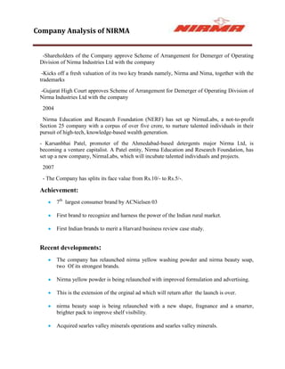 Company Analysis of NIRMA


  -Shareholders of the Company approve Scheme of Arrangement for Demerger of Operating
 Division of Nirma Industries Ltd with the company
  -Kicks off a fresh valuation of its two key brands namely, Nirma and Nima, together with the
 trademarks
 -Gujarat High Court approves Scheme of Arrangement for Demerger of Operating Division of
 Nirma Industries Ltd with the company
  2004
  Nirma Education and Research Foundation (NERF) has set up NirmaLabs, a not-to-profit
 Section 25 company with a corpus of over five crore, to nurture talented individuals in their
 pursuit of high-tech, knowledge-based wealth generation.
 - Karsanbhai Patel, promoter of the Ahmedabad-based detergents major Nirma Ltd, is
 becoming a venture capitalist. A Patel entity, Nirma Education and Research Foundation, has
 set up a new company, NirmaLabs, which will incubate talented individuals and projects.
  2007
  - The Company has splits its face value from Rs.10/- to Rs.5/-.

 Achievement:
         7th largest consumer brand by ACNielsen 03

         First brand to recognize and harness the power of the Indian rural market.

         First Indian brands to merit a Harvard business review case study.


 Recent developments:
         The company has relaunched nirma yellow washing powder and nirma beauty soap,
         two Of its strongest brands.

         Nirma yellow powder is being relaunched with improved formulation and advertising.

         This is the extension of the orginal ad which will return after the launch is over.

         nirma beauty soap is being relaunched with a new shape, fragnance and a smarter,
         brighter pack to improve shelf visibility.

         Acquired searles valley minerals operations and searles valley minerals.
 