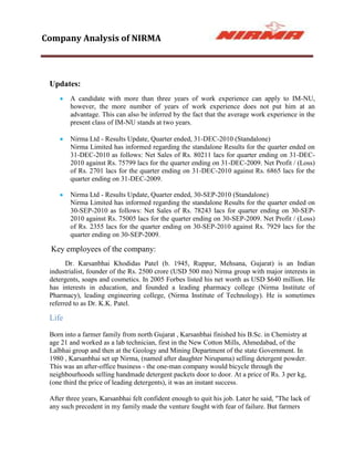 Company Analysis of NIRMA



 Updates:
        A candidate with more than three years of work experience can apply to IM-NU,
        however, the more number of years of work experience does not put him at an
        advantage. This can also be inferred by the fact that the average work experience in the
        present class of IM-NU stands at two years.

        Nirma Ltd - Results Update, Quarter ended, 31-DEC-2010 (Standalone)
        Nirma Limited has informed regarding the standalone Results for the quarter ended on
        31-DEC-2010 as follows: Net Sales of Rs. 80211 lacs for quarter ending on 31-DEC-
        2010 against Rs. 75799 lacs for the quarter ending on 31-DEC-2009. Net Profit / (Loss)
        of Rs. 2701 lacs for the quarter ending on 31-DEC-2010 against Rs. 6865 lacs for the
        quarter ending on 31-DEC-2009.

        Nirma Ltd - Results Update, Quarter ended, 30-SEP-2010 (Standalone)
        Nirma Limited has informed regarding the standalone Results for the quarter ended on
        30-SEP-2010 as follows: Net Sales of Rs. 78243 lacs for quarter ending on 30-SEP-
        2010 against Rs. 75005 lacs for the quarter ending on 30-SEP-2009. Net Profit / (Loss)
        of Rs. 2355 lacs for the quarter ending on 30-SEP-2010 against Rs. 7929 lacs for the
        quarter ending on 30-SEP-2009.

 Key employees of the company:
       Dr. Karsanbhai Khodidas Patel (b. 1945, Ruppur, Mehsana, Gujarat) is an Indian
 industrialist, founder of the Rs. 2500 crore (USD 500 mn) Nirma group with major interests in
 detergents, soaps and cosmetics. In 2005 Forbes listed his net worth as USD $640 million. He
 has interests in education, and founded a leading pharmacy college (Nirma Institute of
 Pharmacy), leading engineering college, (Nirma Institute of Technology). He is sometimes
 referred to as Dr. K.K. Patel.

 Life

 Born into a farmer family from north Gujarat , Karsanbhai finished his B.Sc. in Chemistry at
 age 21 and worked as a lab technician, first in the New Cotton Mills, Ahmedabad, of the
 Lalbhai group and then at the Geology and Mining Department of the state Government. In
 1980 , Karsanbhai set up Nirma, (named after daughter Nirupama) selling detergent powder.
 This was an after-office business - the one-man company would bicycle through the
 neighbourhoods selling handmade detergent packets door to door. At a price of Rs. 3 per kg,
 (one third the price of leading detergents), it was an instant success.

 After three years, Karsanbhai felt confident enough to quit his job. Later he said, "The lack of
 any such precedent in my family made the venture fought with fear of failure. But farmers
 