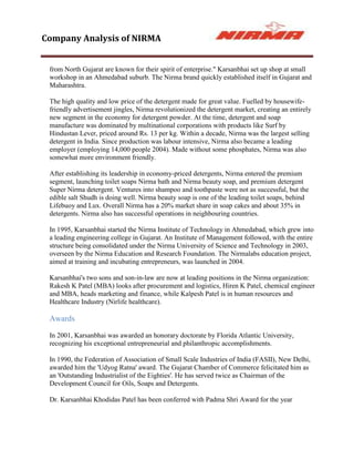 Company Analysis of NIRMA


 from North Gujarat are known for their spirit of enterprise." Karsanbhai set up shop at small
 workshop in an Ahmedabad suburb. The Nirma brand quickly established itself in Gujarat and
 Maharashtra.

 The high quality and low price of the detergent made for great value. Fuelled by housewife-
 friendly advertisement jingles, Nirma revolutionized the detergent market, creating an entirely
 new segment in the economy for detergent powder. At the time, detergent and soap
 manufacture was dominated by multinational corporations with products like Surf by
 Hindustan Lever, priced around Rs. 13 per kg. Within a decade, Nirma was the largest selling
 detergent in India. Since production was labour intensive, Nirma also became a leading
 employer (employing 14,000 people 2004). Made without some phosphates, Nirma was also
 somewhat more environment friendly.

 After establishing its leadership in economy-priced detergents, Nirma entered the premium
 segment, launching toilet soaps Nirma bath and Nirma beauty soap, and premium detergent
 Super Nirma detergent. Ventures into shampoo and toothpaste were not as successful, but the
 edible salt Shudh is doing well. Nirma beauty soap is one of the leading toilet soaps, behind
 Lifebuoy and Lux. Overall Nirma has a 20% market share in soap cakes and about 35% in
 detergents. Nirma also has successful operations in neighbouring countries.

 In 1995, Karsanbhai started the Nirma Institute of Technology in Ahmedabad, which grew into
 a leading engineering college in Gujarat. An Institute of Management followed, with the entire
 structure being consolidated under the Nirma University of Science and Technology in 2003,
 overseen by the Nirma Education and Research Foundation. The Nirmalabs education project,
 aimed at training and incubating entrepreneurs, was launched in 2004.

 Karsanbhai's two sons and son-in-law are now at leading positions in the Nirma organization:
 Rakesh K Patel (MBA) looks after procurement and logistics, Hiren K Patel, chemical engineer
 and MBA, heads marketing and finance, while Kalpesh Patel is in human resources and
 Healthcare Industry (Nirlife healthcare).

 Awards

 In 2001, Karsanbhai was awarded an honorary doctorate by Florida Atlantic University,
 recognizing his exceptional entrepreneurial and philanthropic accomplishments.

 In 1990, the Federation of Association of Small Scale Industries of India (FASII), New Delhi,
 awarded him the 'Udyog Ratna' award. The Gujarat Chamber of Commerce felicitated him as
 an 'Outstanding Industrialist of the Eighties'. He has served twice as Chairman of the
 Development Council for Oils, Soaps and Detergents.

 Dr. Karsanbhai Khodidas Patel has been conferred with Padma Shri Award for the year
 