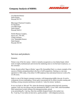 Company Analysis of NIRMA


 City:Baroda District
 State:Gujarat
 Pincode:391775

 Bhavnagar Chemical Complex,
 P O Kalatalav
 City:Bhavnagar
 State:Gujarat
 Pincode:364313

 Nirlife Pharma Complex,
 Survey No. 358-369,
 Village Sachana,
 City: Ahmedaba District
 State:Gujarat
 Pincode:382150




 Services and products:
 Genesis:

 Nirma is one of the few names - which is instantly recognized as a true Indian brand, which
 took on mighty multinationals and rewrote the marketing rules to win the heart of princess, i.e.
 the consumer.

 Nirma, the proverbial „Rags to Riches‟ saga of Dr. Karsanbhai Patel, is a classic example of the
 success of Indian entrepreneurship in the face of stiff competition. Starting as a one-man
 operation in 1969, today, it has about 14, 000 employee-base and annual turnover is above Rs.
 25, 00 crores.

 India is a one of the largest consumer economy, with burgeoning middle class pie. In such a
 widespread, diverse marketplace, Nirma aptly concentrated all its efforts towards creating and
 building a strong consumer preference towards its „value-for-money‟ products.

 It was way back in „60s and „70s, where the domestic detergent market had only premium
 segment, with very few players and was dominated by MNCs. It was 1969, when Karsanbhai
 Patel started door-to-door selling of his detergent powder, priced
 at an astonishing Rs. 3 per kg, when the available cheapest brand in the market was
 Rs. 13 per kg. It was really an innovative, quality product – with indigenous process,
 