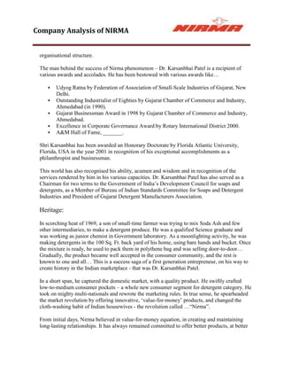 Company Analysis of NIRMA


 organisational structure.

 The man behind the success of Nirma phenomenon – Dr. Karsanbhai Patel is a recipient of
 various awards and accolades. He has been bestowed with various awards like…

       Udyog Ratna by Federation of Association of Small-Scale Industries of Gujarat, New
        Delhi.
       Outstanding Industrialist of Eighties by Gujarat Chamber of Commerce and Industry,
        Ahmedabad (in 1990).
       Gujarat Businessman Award in 1998 by Gujarat Chamber of Commerce and Industry,
        Ahmedabad.
       Excellence in Corporate Governance Award by Rotary International District 2000.
       A&M Hall of Fame, _______.

 Shri Karsanbhai has been awarded an Honorary Doctorate by Florida Atlantic University,
 Florida, USA in the year 2001 in recognition of his exceptional accomplishments as a
 philanthropist and businessman.

 This world has also recognised his ability, acumen and wisdom and in recognition of the
 services rendered by him in his various capacities. Dr. Karsanbhai Patel has also served as a
 Chairman for two terms to the Government of India‟s Development Council for soaps and
 detergents, as a Member of Bureau of Indian Standards Committee for Soaps and Detergent
 Industries and President of Gujarat Detergent Manufacturers Association.

 Heritage:

 In scorching heat of 1969, a son of small-time farmer was trying to mix Soda Ash and few
 other intermediaries, to make a detergent produce. He was a qualified Science graduate and
 was working as junior chemist in Government laboratory. As a moonlighting activity, he was
 making detergents in the 100 Sq. Ft. back yard of his home, using bare hands and bucket. Once
 the mixture is ready, he used to pack them in polythene bag and was selling door-to-door…
 Gradually, the product became well accepted in the consumer community, and the rest is
 known to one and all… This is a success saga of a first generation entrepreneur, on his way to
 create history in the Indian marketplace - that was Dr. Karsanbhai Patel.

 In a short span, he captured the domestic market, with a quality product. He swiftly crafted
 low-to-medium consumer pockets – a whole new consumer segment for detergent category. He
 took on mighty multi-nationals and rewrote the marketing rules. In true sense, he spearheaded
 the market revolution by offering innovative, „value-for-money‟ products, and changed the
 cloth-washing habit of Indian housewives - the revolution called …“Nirma”.

 From initial days, Nirma believed in value-for-money equation, in creating and maintaining
 long-lasting relationships. It has always remained committed to offer better products, at better
 