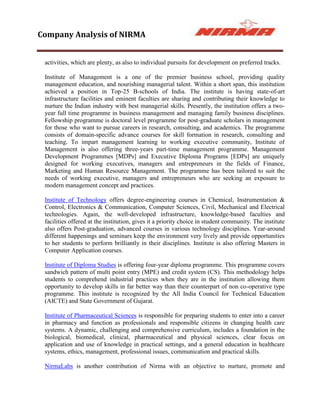 Company Analysis of NIRMA


 activities, which are plenty, as also to individual pursuits for development on preferred tracks.

 Institute of Management is a one of the premier business school, providing quality
 management education, and nourishing managerial talent. Within a short span, this institution
 achieved a position in Top-25 B-schools of India. The institute is having state-of-art
 infrastructure facilities and eminent faculties are sharing and contributing their knowledge to
 nurture the Indian industry with best managerial skills. Presently, the institution offers a two-
 year full time programme in business management and managing family business disciplines.
 Fellowship programme is doctoral level programme for post-graduate scholars in management
 for those who want to pursue careers in research, consulting, and academics. The programme
 consists of domain-specific advance courses for skill formation in research, consulting and
 teaching. To impart management learning to working executive community, Institute of
 Management is also offering three-years part-time management programme. Management
 Development Programmes [MDPs] and Executive Diploma Programs [EDPs] are uniquely
 designed for working executives, managers and entrepreneurs in the fields of Finance,
 Marketing and Human Resource Management. The programme has been tailored to suit the
 needs of working executive, managers and entrepreneurs who are seeking an exposure to
 modern management concept and practices.

 Institute of Technology offers degree-engineering courses in Chemical, Instrumentation &
 Control, Electronics & Communication, Computer Sciences, Civil, Mechanical and Electrical
 technologies. Again, the well-developed infrastructure, knowledge-based faculties and
 facilities offered at the institution, gives it a priority choice in student community. The institute
 also offers Post-graduation, advanced courses in various technology disciplines. Year-around
 different happenings and seminars keep the environment very lively and provide opportunities
 to her students to perform brilliantly in their disciplines. Institute is also offering Masters in
 Computer Application courses.

 Institute of Diploma Studies is offering four-year diploma programme. This programme covers
 sandwich pattern of multi point entry (MPE) and credit system (CS). This methodology helps
 students to comprehend industrial practices when they are in the institution allowing them
 opportunity to develop skills in far better way than their counterpart of non co-operative type
 programme. This institute is recognized by the All India Council for Technical Education
 (AICTE) and State Government of Gujarat.

 Institute of Pharmaceutical Sciences is responsible for preparing students to enter into a career
 in pharmacy and function as professionals and responsible citizens in changing health care
 systems. A dynamic, challenging and comprehensive curriculum, includes a foundation in the
 biological, biomedical, clinical, pharmaceutical and physical sciences, clear focus on
 application and use of knowledge in practical settings, and a general education in healthcare
 systems, ethics, management, professional issues, communication and practical skills.

 NirmaLabs is another contribution of Nirma with an objective to nurture, promote and
 