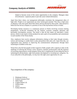 Company Analysis of NIRMA


         helped to become aware of the career opportunities in the company. Managers share
         diversification / expansion plans to provide career related information.

 Apart from these values, our management philosophy constitutes the management ethos of
 high order. People in our organization are more Action-goal oriented. They have a high sense
 of adequacy with clear goals about their future and are directed by these goals. Their proactive
 behaviour has led our company to a position of one of the top business houses of India.

 Developing human resources is a continuous process at Nirma involving overseas training
 programmes, on-the-job orientation for the trainees, in-house computer education and
 personality development sessions. The belief is that all this makes an individual a better
 person, which in turn leads to better productivity and a spirit of accountability and commitment
 in each member of the Nirma family.

 Also, employees here receive adequate information relating to their tasks through circulars,
 notices and meetings to enable them to plan and perform their jobs well. Apart from this, our
 organization pays attention to improving the communication infrastructure through latest
 technologies available in this area.

 Nirma hires only the best people in their respective fields, people with a capacity to take on the
 challenge of realizing the Nirma's vision. Proactive, dynamic professionals with the expertise
 of executing mega projects would integrate Nirma into a conglomerate by providing the best in
 technological advancements, right from product development to inventing new categories. So,
 if you subscribe to this philosophy, we may have the right career opportunity for you.




 Top competitors of the company:



    1.   Hindustan Unilever
    2.   Godrej Consumer Prod
    3.   Dabur India
    4.   Colgate Palmol. (I)
    5.   Gillette India
    6.   marico
    7.   Godrej Industries
 