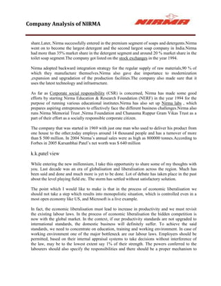 Company Analysis of NIRMA


 share.Later, Nirma successfully entered in the premium segment of soaps and detergents.Nirma
 went on to become the largest detergent and the second largest soap company in India.Nirma
 had more than 35% market share in the detergent segment and around 20 % market share in the
 toilet soap segment.The company got listed on the stock exchanges in the year 1994.

 Nirma adopted backward integration strategy for the regular supply of raw materials,90 % of
 which they manufacture themselves.Nirma also gave due importance to modernization
 ,expansion and upgradation of the production facilities.The company also made sure that it
 uses the latest technology and infrastructure.

 As far as Corporate social responsibility (CSR) is concerned, Nirma has made some good
 efforts by starting Nirma Education & Research Foundation (NERF) in the year 1994 for the
 purpose of running various educational institutes.Nirma has also set up Nirma labs , which
 prepares aspiring entrepreneurs to effectively face the different business challenges.Nirma also
 runs Nirma Memorial Trust ,Nirma Foundation and Chanasma Ruppur Gram Vikas Trust as a
 part of their effort as a socially responsible corporate citizen.

 The company that was started in 1969 with just one man who used to deliver his product from
 one house to the other,today employs around 14 thousand people and has a turnover of more
 than $ 500 million. In 2004 Nirma‟s annual sales were as high as 800000 tonnes.According to
 Forbes in 2005 Karsanbhai Patel‟s net worth was $ 640 million

 k.k.patel view

 While entering the new millennium, I take this opportunity to share some of my thoughts with
 you. Last decade was an era of globalisation and liberalisation across the region. Much has
 been said and done and much more is yet to be done. Lot of debate has taken place in the past
 about the level playing field etc. The storm has settled without satisfactory solution.

 The point which I would like to make is that in the process of economic liberalisation we
 should not take a step which results into monopolistic situation, which is controlled even in a
 most open economy like US, and Microsoft is a live example.

 In fact, the economic liberalisation must lead to increase in productivity and we must revisit
 the existing labour laws. In the process of economic liberalisation the hidden competition is
 now with the global market. In the context, if our productivity standards are not upgraded to
 international standards, the domestic business will definitely suffer. To achieve the said
 standards, we need to concentrate on education, training and working environment. In case of
 working environment one of the major bottleneck are our labour laws. Employers should be
 permitted, based on their internal appraisal systems to take decisions without interference of
 the law, may be to the lowest extent say 1% of their strength. The powers conferred to the
 labourers should also specify the responsibilities and there should be a proper mechanism to
 