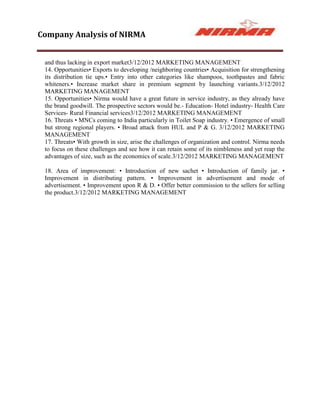 Company Analysis of NIRMA


 and thus lacking in export market3/12/2012 MARKETING MANAGEMENT
 14. Opportunities• Exports to developing /neighboring countries• Acquisition for strengthening
 its distribution tie ups.• Entry into other categories like shampoos, toothpastes and fabric
 whiteners.• Increase market share in premium segment by launching variants.3/12/2012
 MARKETING MANAGEMENT
 15. Opportunities• Nirma would have a great future in service industry, as they already have
 the brand goodwill. The prospective sectors would be.- Education- Hotel industry- Health Care
 Services- Rural Financial services3/12/2012 MARKETING MANAGEMENT
 16. Threats • MNCs coming to India particularly in Toilet Soap industry. • Emergence of small
 but strong regional players. • Broad attack from HUL and P & G. 3/12/2012 MARKETING
 MANAGEMENT
 17. Threats• With growth in size, arise the challenges of organization and control. Nirma needs
 to focus on these challenges and see how it can retain some of its nimbleness and yet reap the
 advantages of size, such as the economics of scale.3/12/2012 MARKETING MANAGEMENT

 18. Area of improvement: • Introduction of new sachet • Introduction of family jar. •
 Improvement in distributing pattern. • Improvement in advertisement and mode of
 advertisement. • Improvement upon R & D. • Offer better commission to the sellers for selling
 the product.3/12/2012 MARKETING MANAGEMENT
 