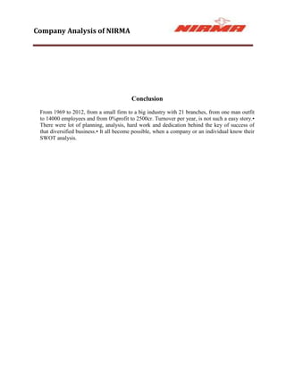 Company Analysis of NIRMA




                                         Conclusion
 From 1969 to 2012, from a small firm to a big industry with 21 branches, from one man outfit
 to 14000 employees and from 0%profit to 2500cr. Turnover per year, is not such a easy story.•
 There were lot of planning, analysis, hard work and dedication behind the key of success of
 that diversified business.• It all become possible, when a company or an individual know their
 SWOT analysis.
 