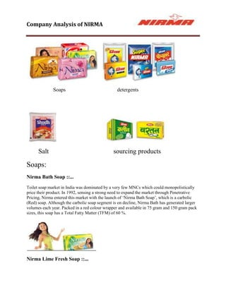 Company Analysis of NIRMA




              Soaps                              detergents




      Salt                                     sourcing products

Soaps:
Nirma Bath Soap ::...
Toilet soap market in India was dominated by a very few MNCs which could monopolistically
price their product. In 1992, sensing a strong need to expand the market through Penetrative
Pricing, Nirma entered this market with the launch of „Nirma Bath Soap‟, which is a carbolic
(Red) soap. Although the carbolic soap segment is on decline, Nirma Bath has generated larger
volumes each year. Packed in a red colour wrapper and available in 75 gram and 150 gram pack
sizes, this soap has a Total Fatty Matter (TFM) of 60 %.




Nirma Lime Fresh Soap ::...
 