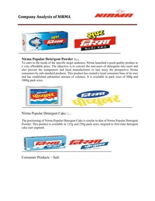 Company Analysis of NIRMA




 Nirma Popular Detergent Powder ::...
 To cater to the needs of the specific target audience, Nirma launched a good quality product at
 a very affordable price. The objective is to convert the non-users of detergents into users and
 also prevent the competitors and local manufacturers to lure away the prospective Nirma
 consumers by sub-standard products. This product has created a loyal consumer base of its own
 and has established substantial amount of volumes. It is available in pack sizes of 500g and
 1000g pack sizes.




 Nirma Popular Detergent Cake ::...

 The positioning of Nirma Popular Detergent Cake is similar to that of Nirma Popular Detergent
 Powder. This product is available in 125g and 250g pack sizes, targeted to first-time detergent
 cake user segment.




 Consumer Products – Salt:
 