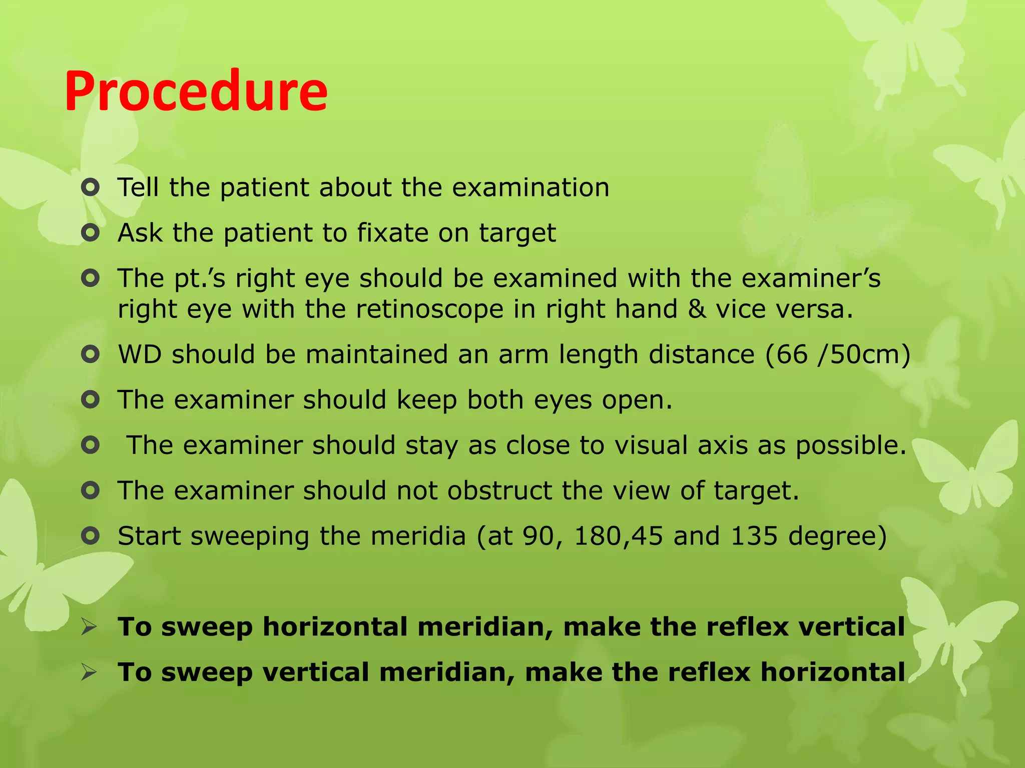 Procedure
 Tell the patient about the examination
 Ask the patient to fixate on target
 The pt.’s right eye should be examined with the examiner’s
right eye with the retinoscope in right hand & vice versa.
 WD should be maintained an arm length distance (66 /50cm)
 The examiner should keep both eyes open.
 The examiner should stay as close to visual axis as possible.
 The examiner should not obstruct the view of target.
 Start sweeping the meridia (at 90, 180,45 and 135 degree)
 To sweep horizontal meridian, make the reflex vertical
 To sweep vertical meridian, make the reflex horizontal
 