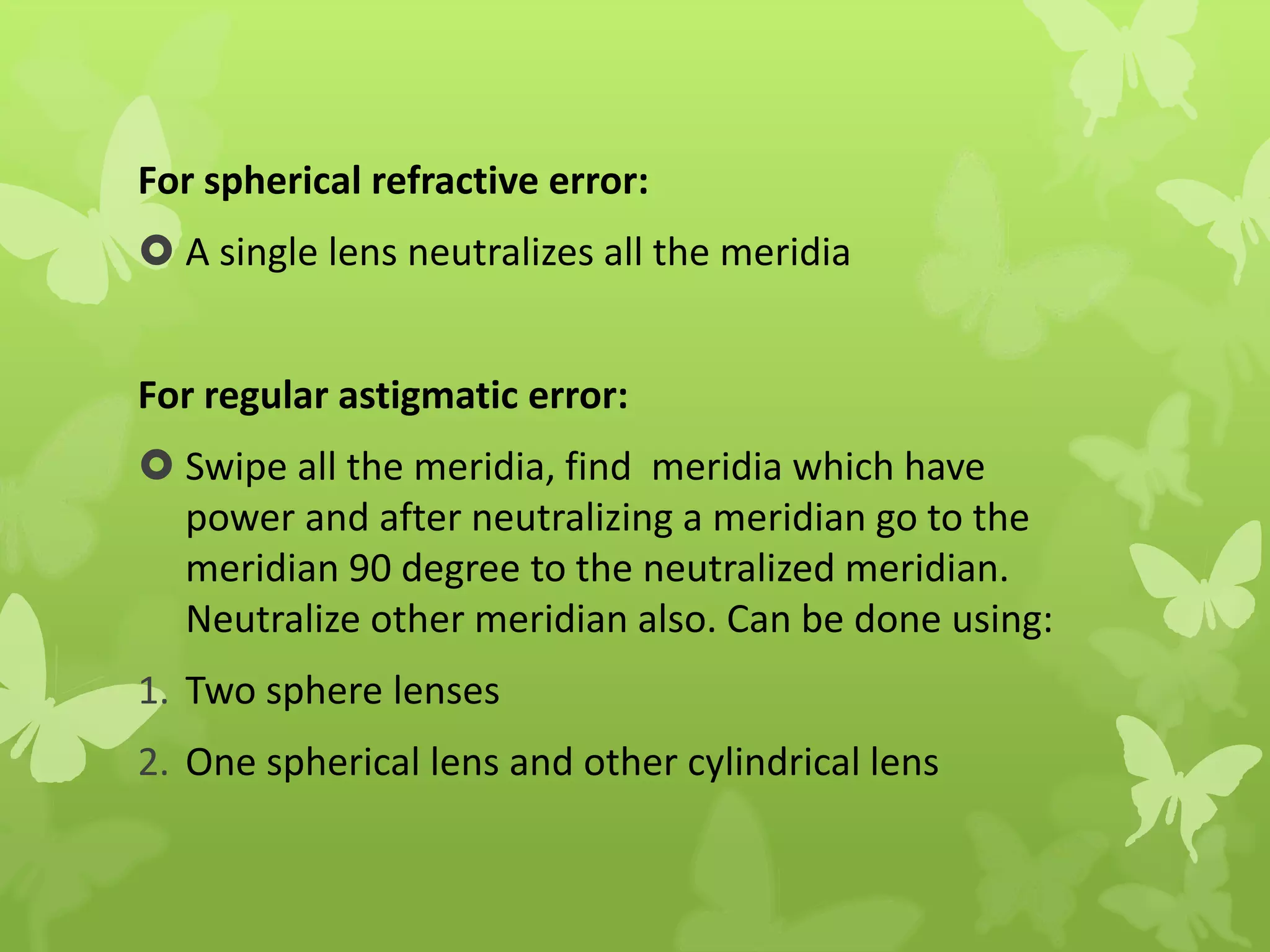For spherical refractive error:
 A single lens neutralizes all the meridia
For regular astigmatic error:
 Swipe all the meridia, find meridia which have
power and after neutralizing a meridian go to the
meridian 90 degree to the neutralized meridian.
Neutralize other meridian also. Can be done using:
1. Two sphere lenses
2. One spherical lens and other cylindrical lens
 