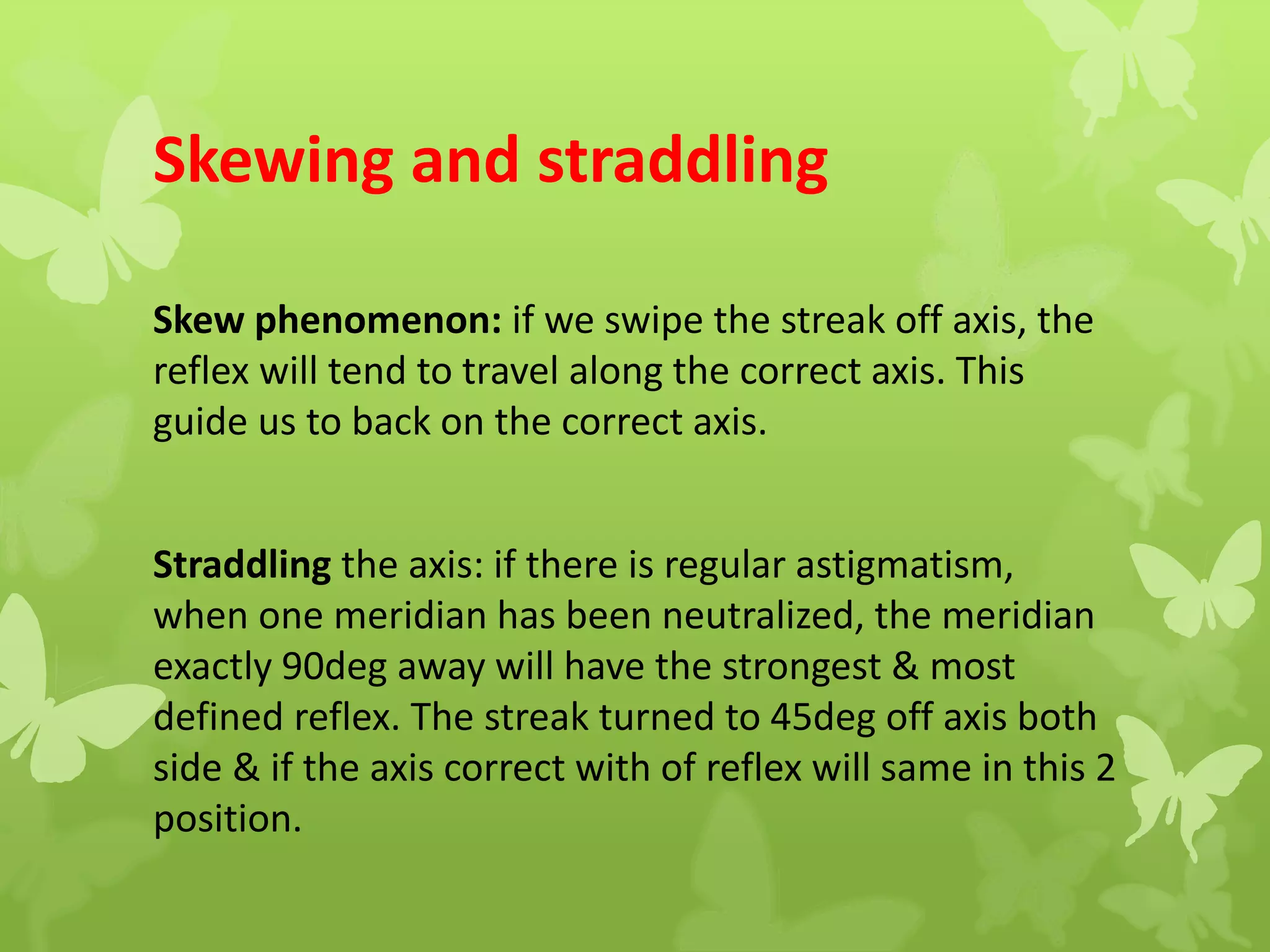Skewing and straddling
Skew phenomenon: if we swipe the streak off axis, the
reflex will tend to travel along the correct axis. This
guide us to back on the correct axis.
Straddling the axis: if there is regular astigmatism,
when one meridian has been neutralized, the meridian
exactly 90deg away will have the strongest & most
defined reflex. The streak turned to 45deg off axis both
side & if the axis correct with of reflex will same in this 2
position.
 