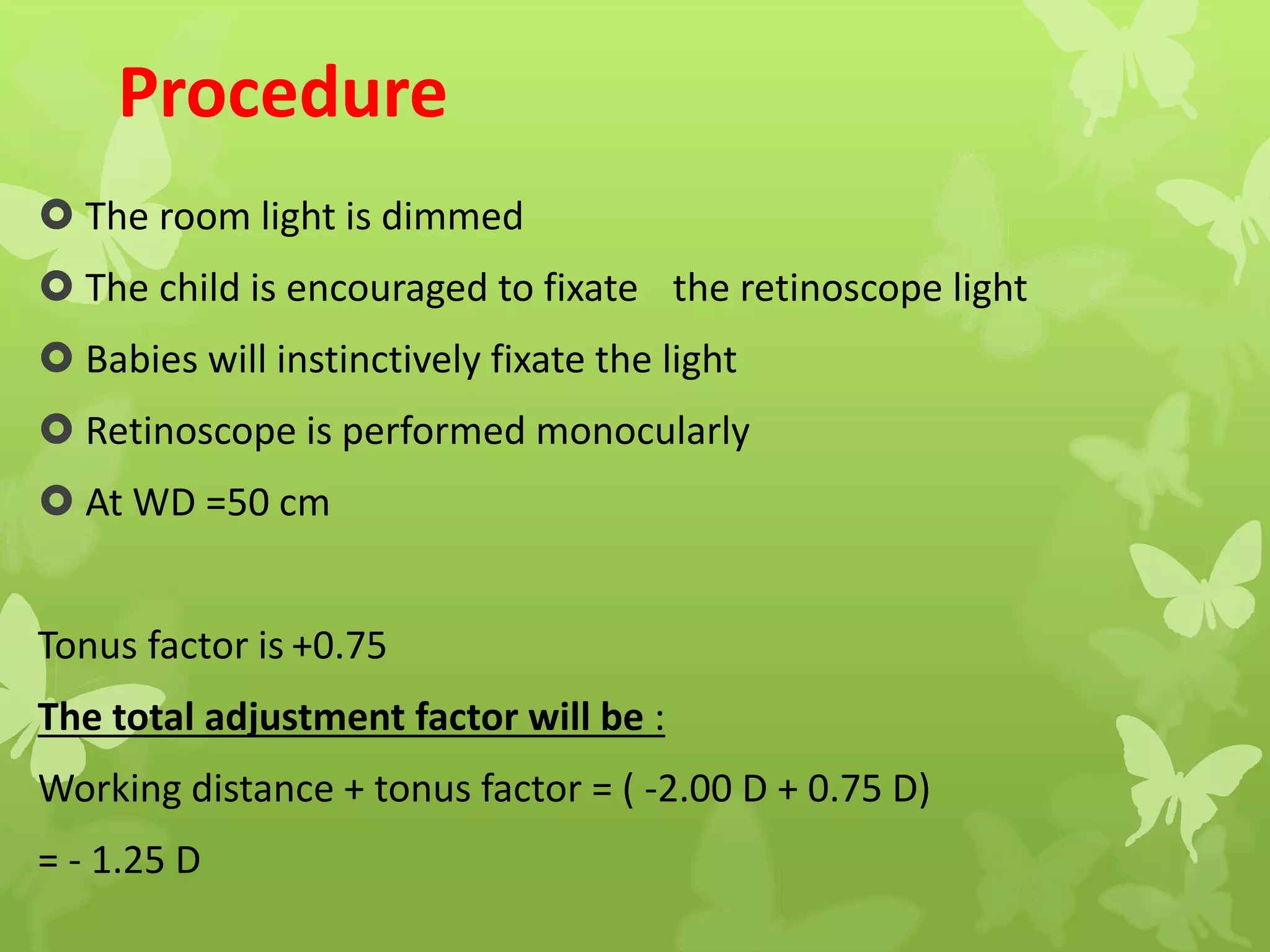 Procedure
 The room light is dimmed
 The child is encouraged to fixate the retinoscope light
 Babies will instinctively fixate the light
 Retinoscope is performed monocularly
 At WD =50 cm
Tonus factor is +0.75
The total adjustment factor will be :
Working distance + tonus factor = ( -2.00 D + 0.75 D)
= - 1.25 D
 