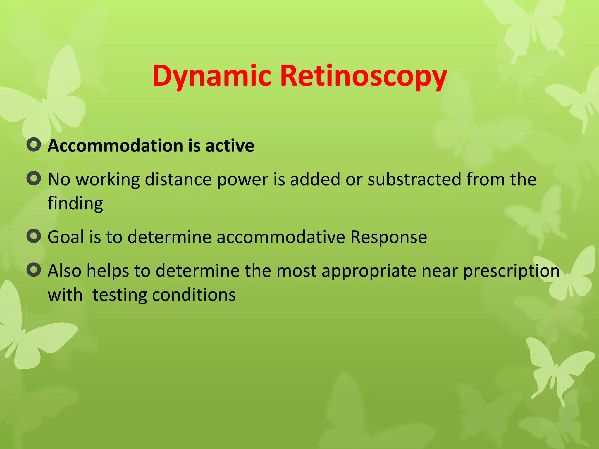 Dynamic Retinoscopy
 Accommodation is active
 No working distance power is added or substracted from the
finding
 Goal is to determine accommodative Response
 Also helps to determine the most appropriate near prescription
with testing conditions
 
