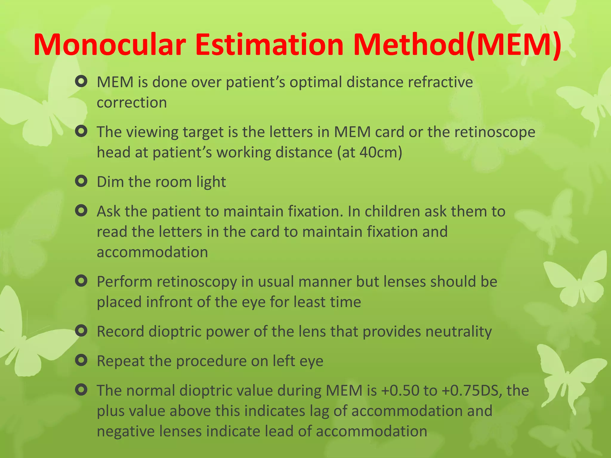 Monocular Estimation Method(MEM)
 MEM is done over patient’s optimal distance refractive
correction
 The viewing target is the letters in MEM card or the retinoscope
head at patient’s working distance (at 40cm)
 Dim the room light
 Ask the patient to maintain fixation. In children ask them to
read the letters in the card to maintain fixation and
accommodation
 Perform retinoscopy in usual manner but lenses should be
placed infront of the eye for least time
 Record dioptric power of the lens that provides neutrality
 Repeat the procedure on left eye
 The normal dioptric value during MEM is +0.50 to +0.75DS, the
plus value above this indicates lag of accommodation and
negative lenses indicate lead of accommodation
 