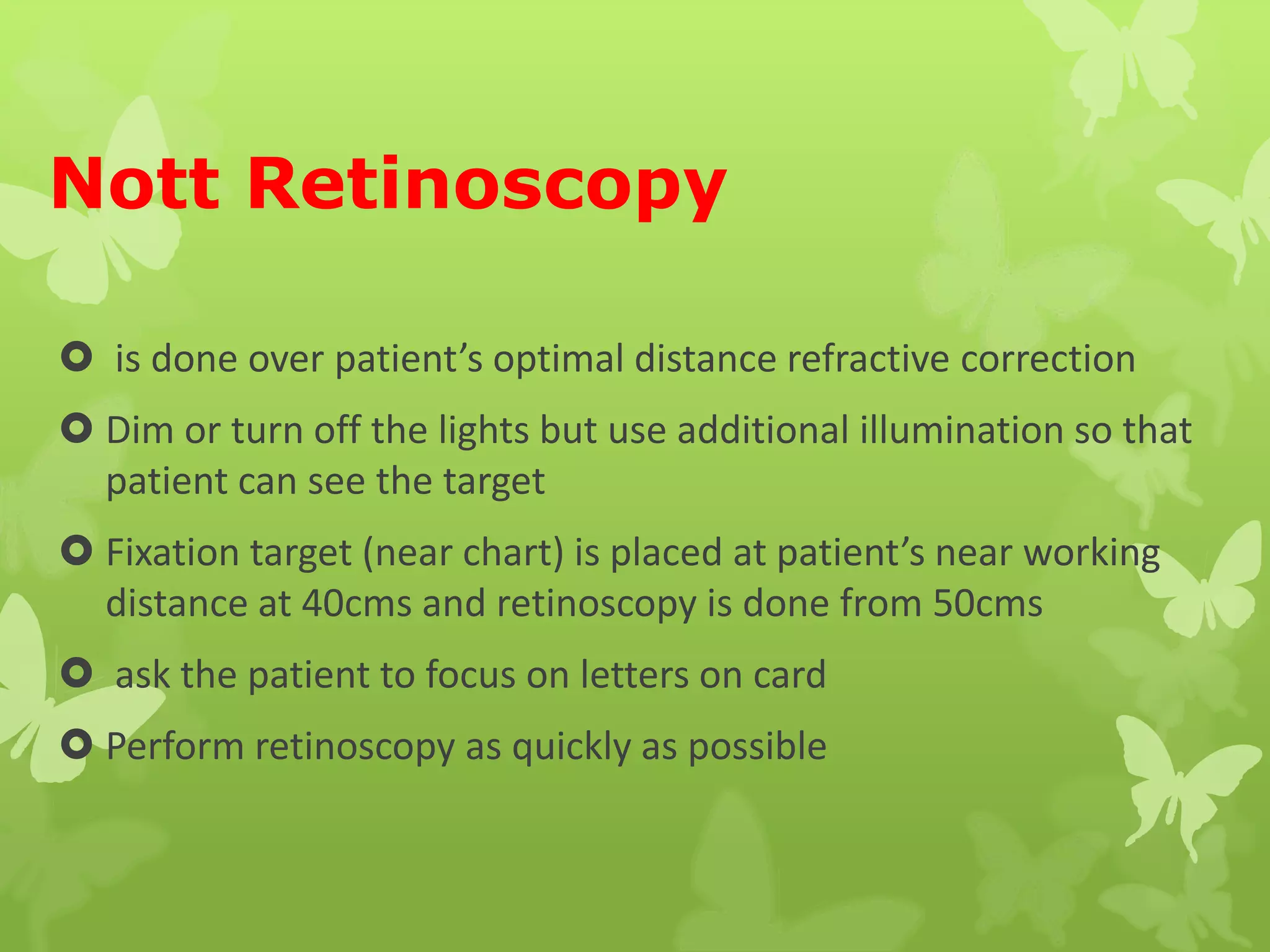 Nott Retinoscopy
 is done over patient’s optimal distance refractive correction
 Dim or turn off the lights but use additional illumination so that
patient can see the target
 Fixation target (near chart) is placed at patient’s near working
distance at 40cms and retinoscopy is done from 50cms
 ask the patient to focus on letters on card
 Perform retinoscopy as quickly as possible
 
