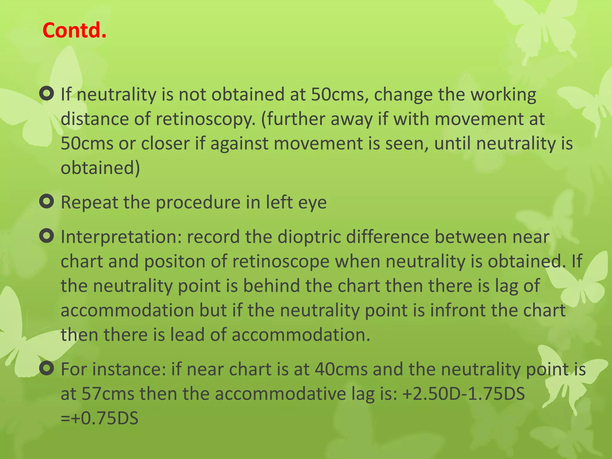 Contd.
 If neutrality is not obtained at 50cms, change the working
distance of retinoscopy. (further away if with movement at
50cms or closer if against movement is seen, until neutrality is
obtained)
 Repeat the procedure in left eye
 Interpretation: record the dioptric difference between near
chart and positon of retinoscope when neutrality is obtained. If
the neutrality point is behind the chart then there is lag of
accommodation but if the neutrality point is infront the chart
then there is lead of accommodation.
 For instance: if near chart is at 40cms and the neutrality point is
at 57cms then the accommodative lag is: +2.50D-1.75DS
=+0.75DS
 