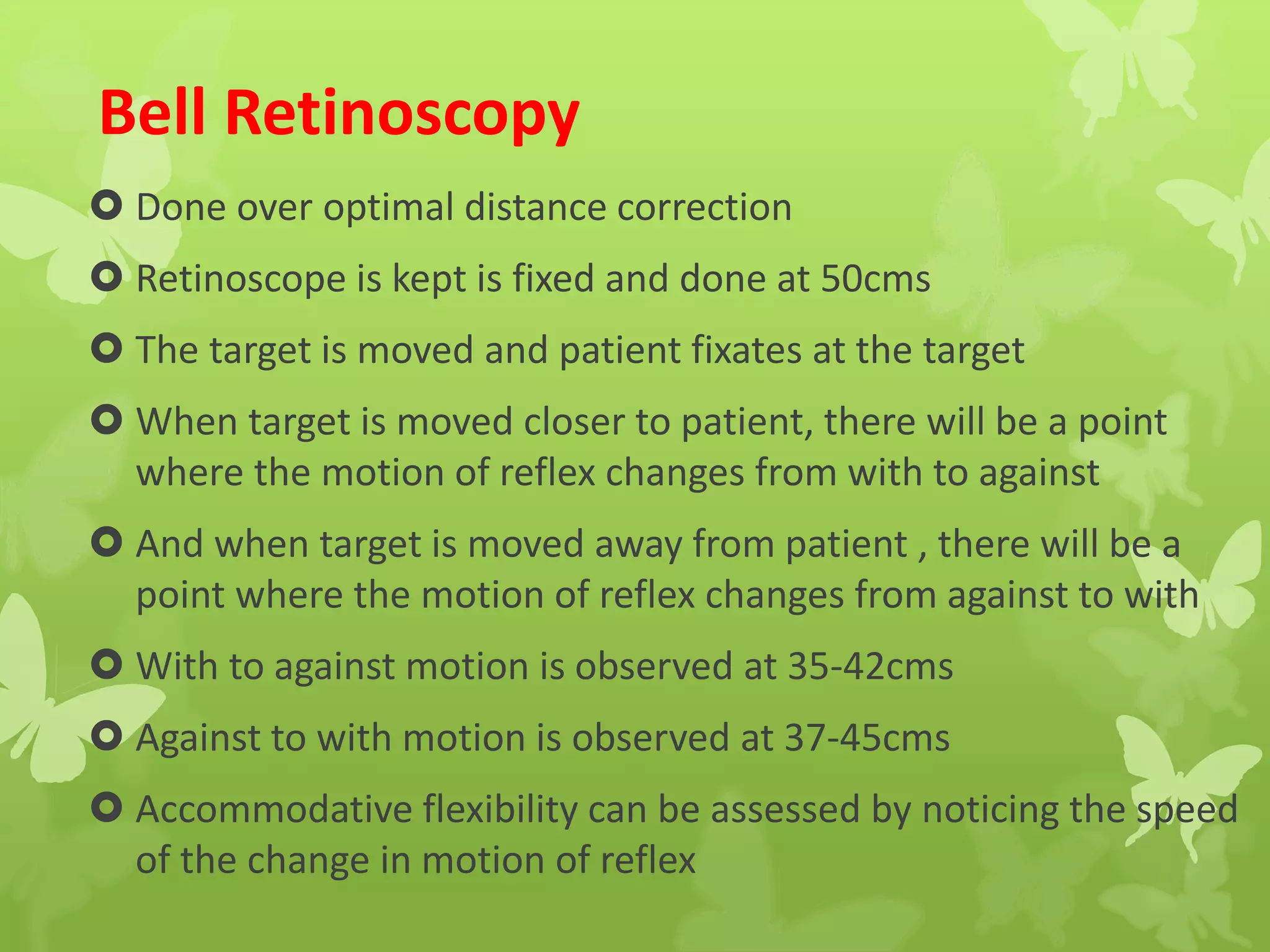 Bell Retinoscopy
 Done over optimal distance correction
 Retinoscope is kept is fixed and done at 50cms
 The target is moved and patient fixates at the target
 When target is moved closer to patient, there will be a point
where the motion of reflex changes from with to against
 And when target is moved away from patient , there will be a
point where the motion of reflex changes from against to with
 With to against motion is observed at 35-42cms
 Against to with motion is observed at 37-45cms
 Accommodative flexibility can be assessed by noticing the speed
of the change in motion of reflex
 