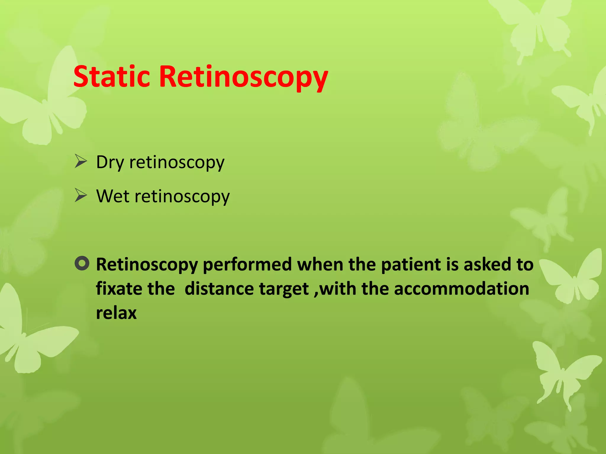 Static Retinoscopy
 Dry retinoscopy
 Wet retinoscopy
 Retinoscopy performed when the patient is asked to
fixate the distance target ,with the accommodation
relax
 