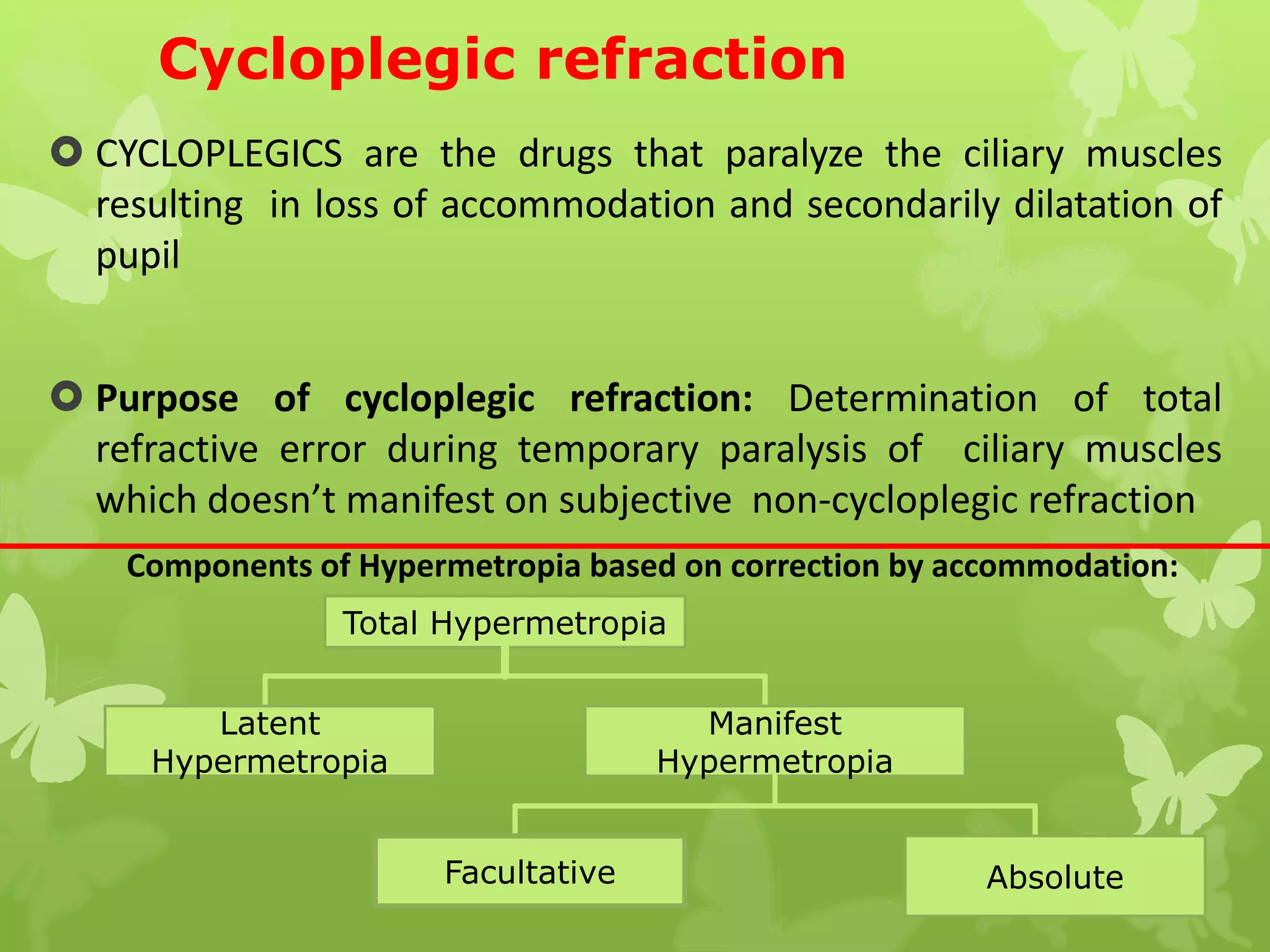 Cycloplegic refraction
 CYCLOPLEGICS are the drugs that paralyze the ciliary muscles
resulting in loss of accommodation and secondarily dilatation of
pupil
 Purpose of cycloplegic refraction: Determination of total
refractive error during temporary paralysis of ciliary muscles
which doesn’t manifest on subjective non-cycloplegic refraction
Total Hypermetropia
Latent
Hypermetropia
Manifest
Hypermetropia
Facultative Absolute
Components of Hypermetropia based on correction by accommodation:
 