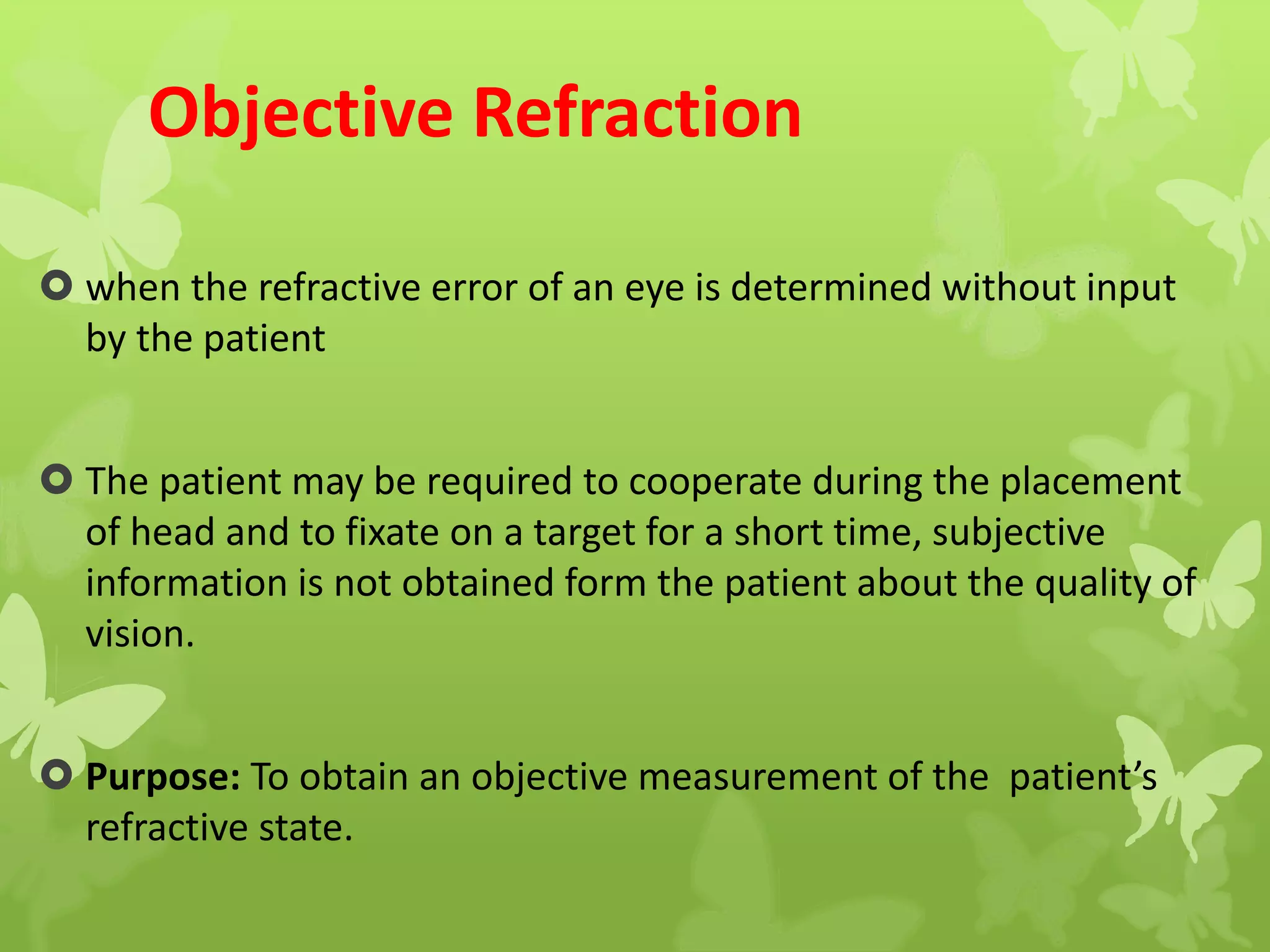 Objective Refraction
 when the refractive error of an eye is determined without input
by the patient
 The patient may be required to cooperate during the placement
of head and to fixate on a target for a short time, subjective
information is not obtained form the patient about the quality of
vision.
 Purpose: To obtain an objective measurement of the patient’s
refractive state.
 