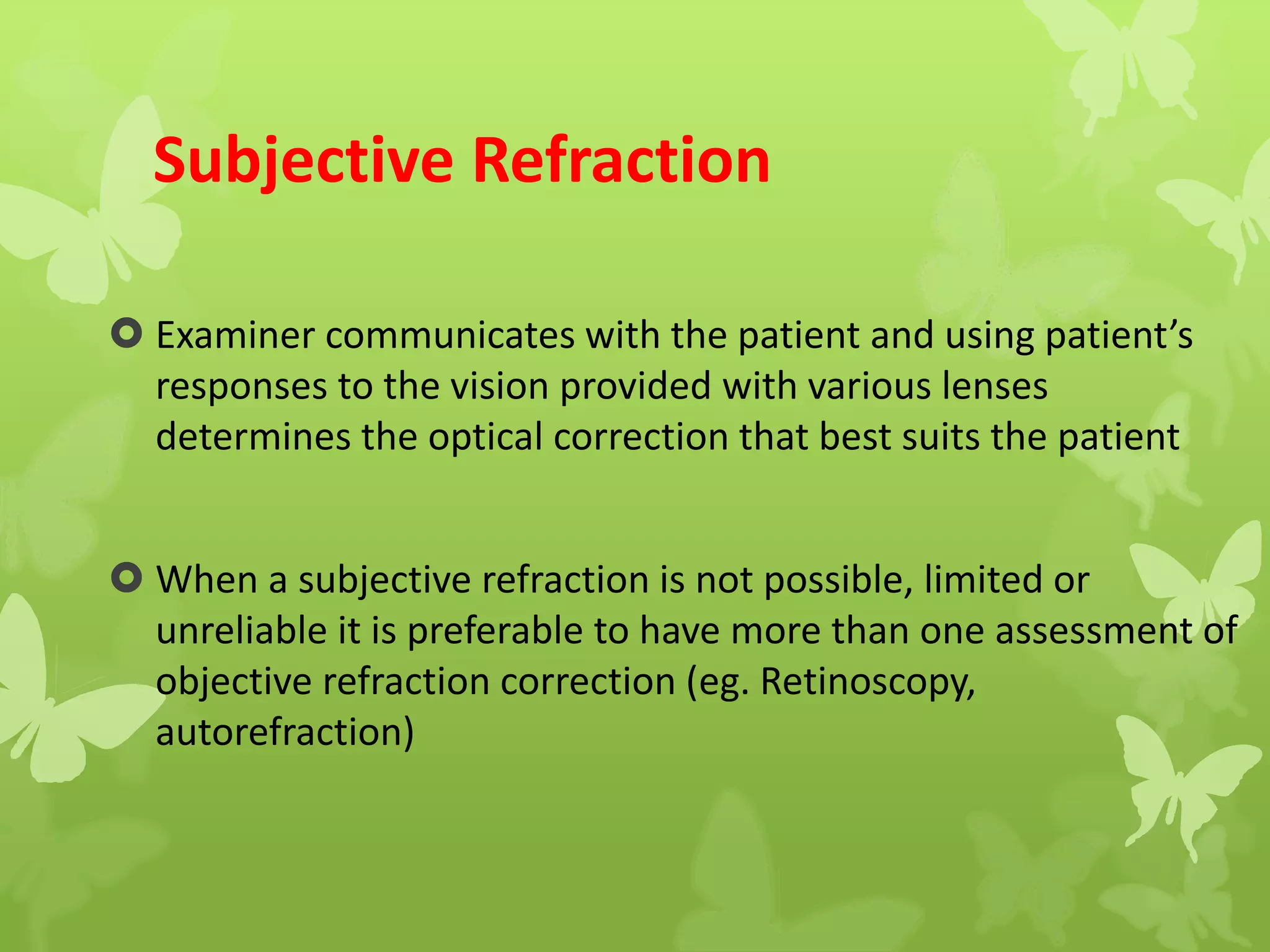 Subjective Refraction
 Examiner communicates with the patient and using patient’s
responses to the vision provided with various lenses
determines the optical correction that best suits the patient
 When a subjective refraction is not possible, limited or
unreliable it is preferable to have more than one assessment of
objective refraction correction (eg. Retinoscopy,
autorefraction)
 