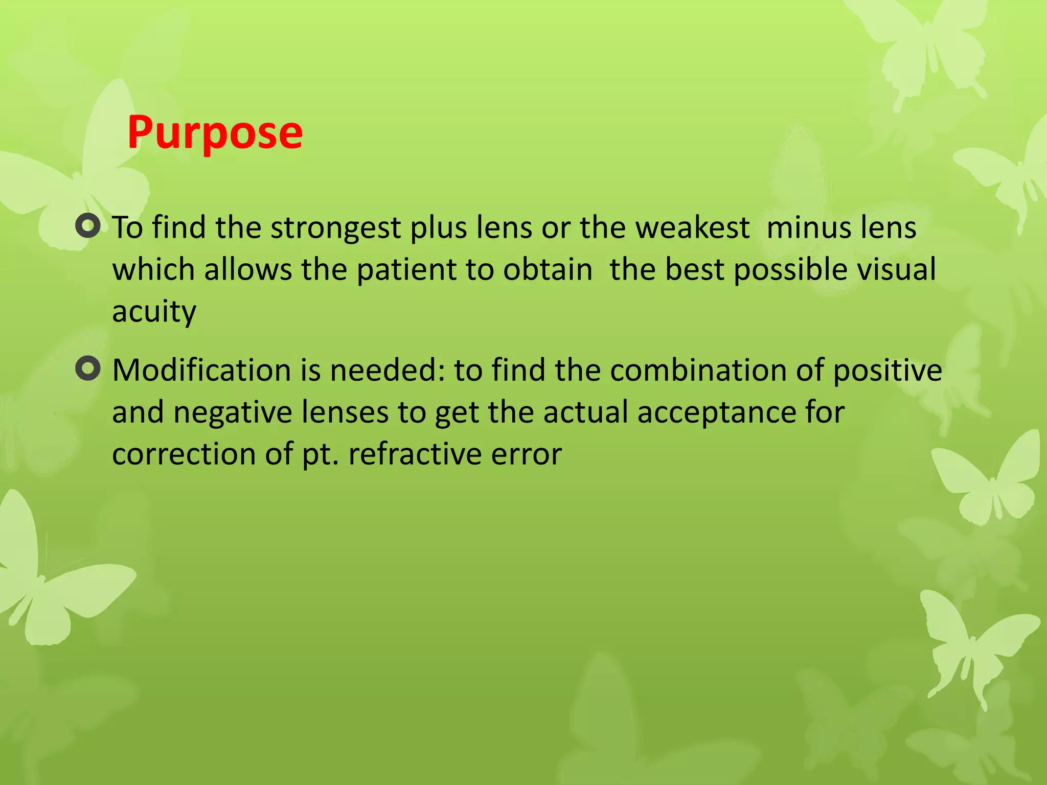 Purpose
 To find the strongest plus lens or the weakest minus lens
which allows the patient to obtain the best possible visual
acuity
 Modification is needed: to find the combination of positive
and negative lenses to get the actual acceptance for
correction of pt. refractive error
 