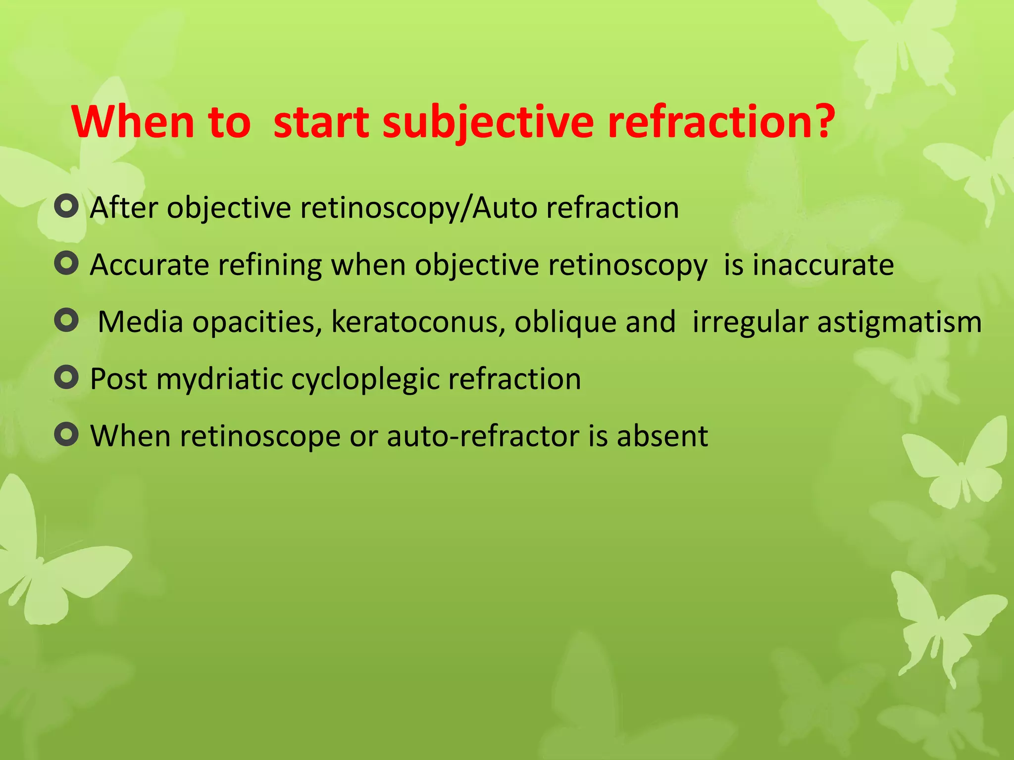 When to start subjective refraction?
 After objective retinoscopy/Auto refraction
 Accurate refining when objective retinoscopy is inaccurate
 Media opacities, keratoconus, oblique and irregular astigmatism
 Post mydriatic cycloplegic refraction
 When retinoscope or auto-refractor is absent
 