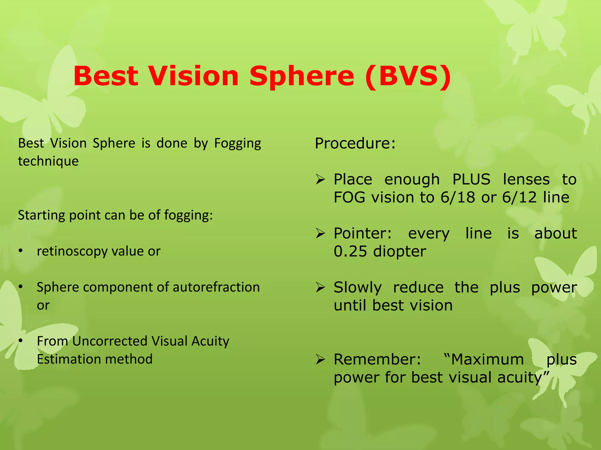 Best Vision Sphere (BVS)
Best Vision Sphere is done by Fogging
technique
Starting point can be of fogging:
• retinoscopy value or
• Sphere component of autorefraction
or
• From Uncorrected Visual Acuity
Estimation method
Procedure:
 Place enough PLUS lenses to
FOG vision to 6/18 or 6/12 line
 Pointer: every line is about
0.25 diopter
 Slowly reduce the plus power
until best vision
 Remember: “Maximum plus
power for best visual acuity”
 