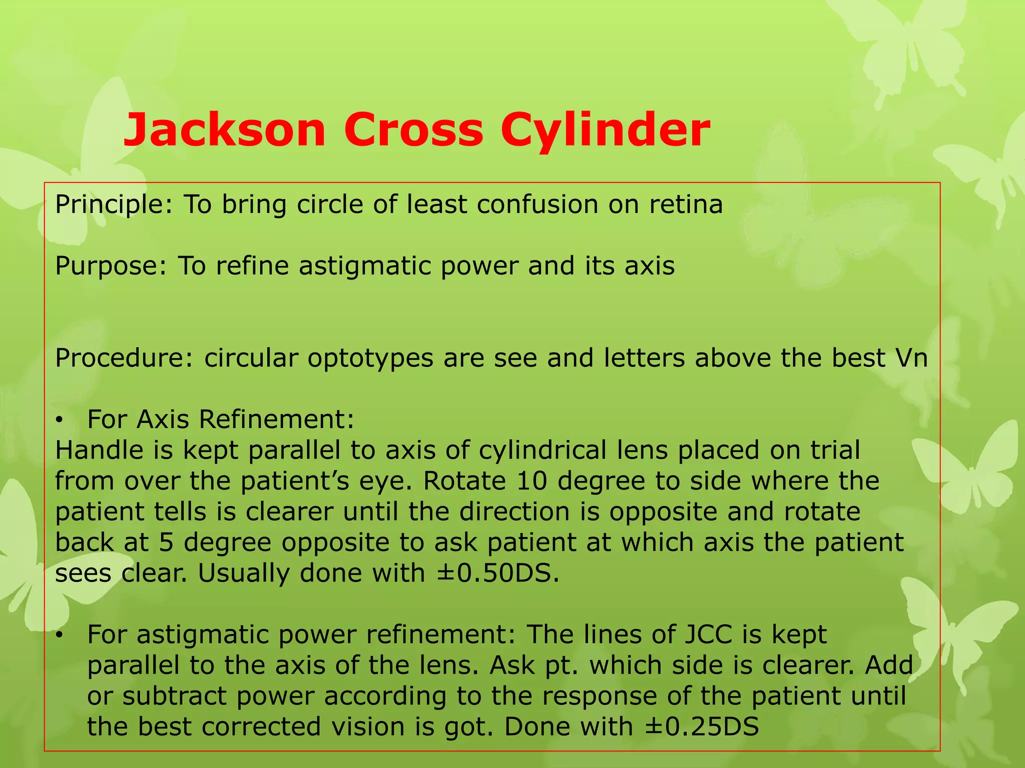 Jackson Cross Cylinder
Principle: To bring circle of least confusion on retina
Purpose: To refine astigmatic power and its axis
Procedure: circular optotypes are see and letters above the best Vn
• For Axis Refinement:
Handle is kept parallel to axis of cylindrical lens placed on trial
from over the patient’s eye. Rotate 10 degree to side where the
patient tells is clearer until the direction is opposite and rotate
back at 5 degree opposite to ask patient at which axis the patient
sees clear. Usually done with ±0.50DS.
• For astigmatic power refinement: The lines of JCC is kept
parallel to the axis of the lens. Ask pt. which side is clearer. Add
or subtract power according to the response of the patient until
the best corrected vision is got. Done with ±0.25DS
 