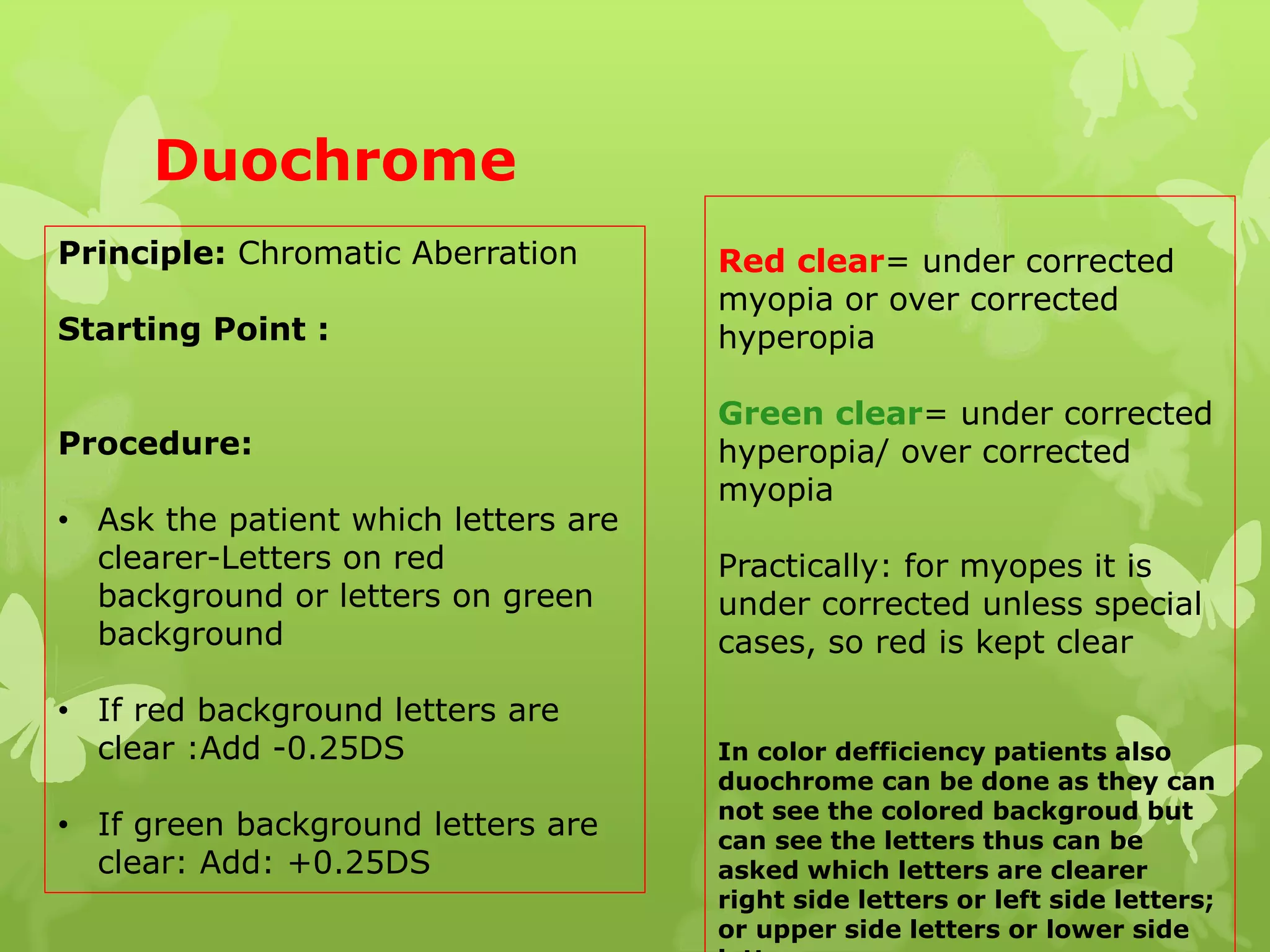 Duochrome
Principle: Chromatic Aberration
Starting Point :
Procedure:
• Ask the patient which letters are
clearer-Letters on red
background or letters on green
background
• If red background letters are
clear :Add -0.25DS
• If green background letters are
clear: Add: +0.25DS
Red clear= under corrected
myopia or over corrected
hyperopia
Green clear= under corrected
hyperopia/ over corrected
myopia
Practically: for myopes it is
under corrected unless special
cases, so red is kept clear
In color defficiency patients also
duochrome can be done as they can
not see the colored backgroud but
can see the letters thus can be
asked which letters are clearer
right side letters or left side letters;
or upper side letters or lower side
 