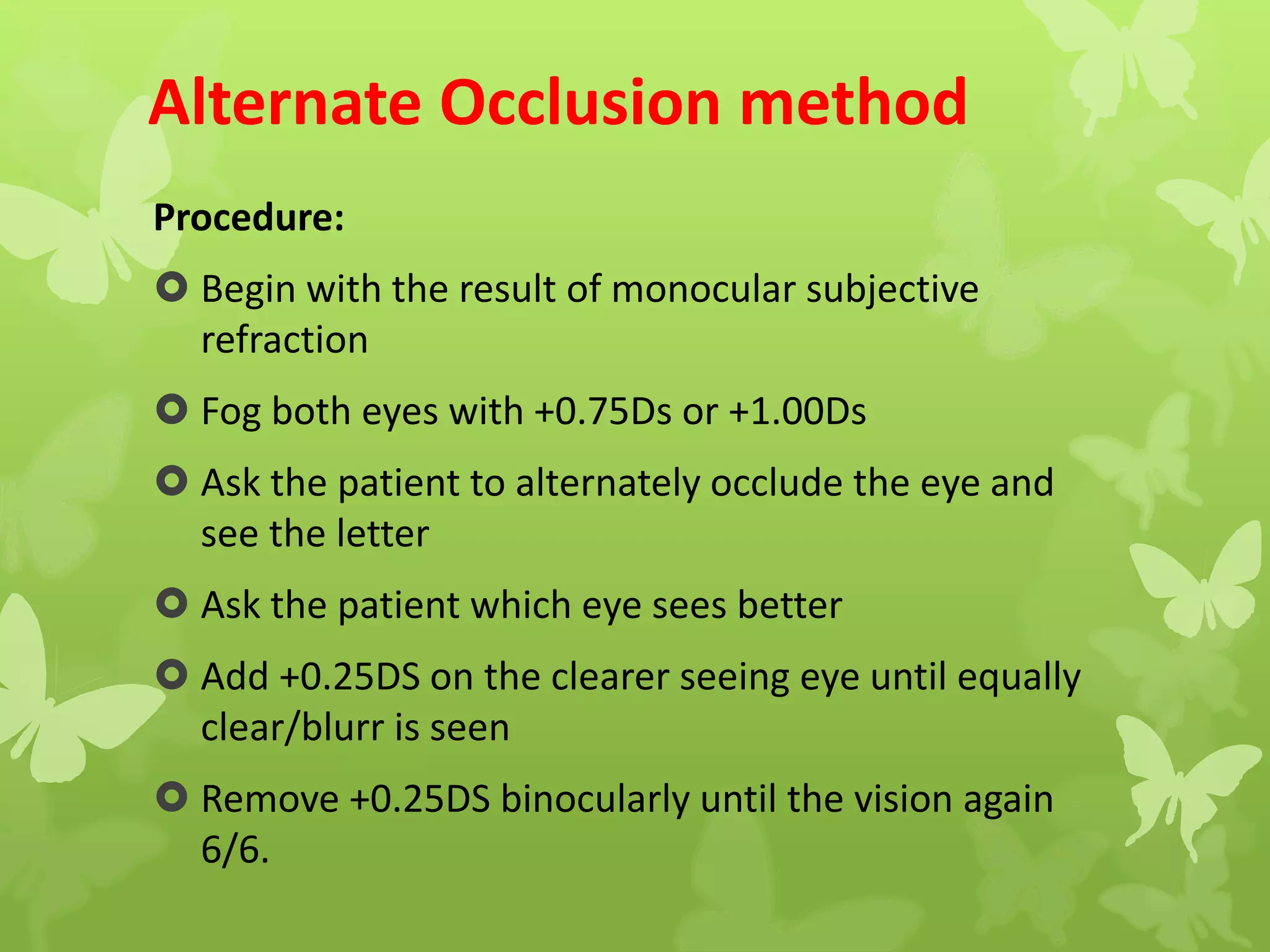Alternate Occlusion method
Procedure:
 Begin with the result of monocular subjective
refraction
 Fog both eyes with +0.75Ds or +1.00Ds
 Ask the patient to alternately occlude the eye and
see the letter
 Ask the patient which eye sees better
 Add +0.25DS on the clearer seeing eye until equally
clear/blurr is seen
 Remove +0.25DS binocularly until the vision again
6/6.
 