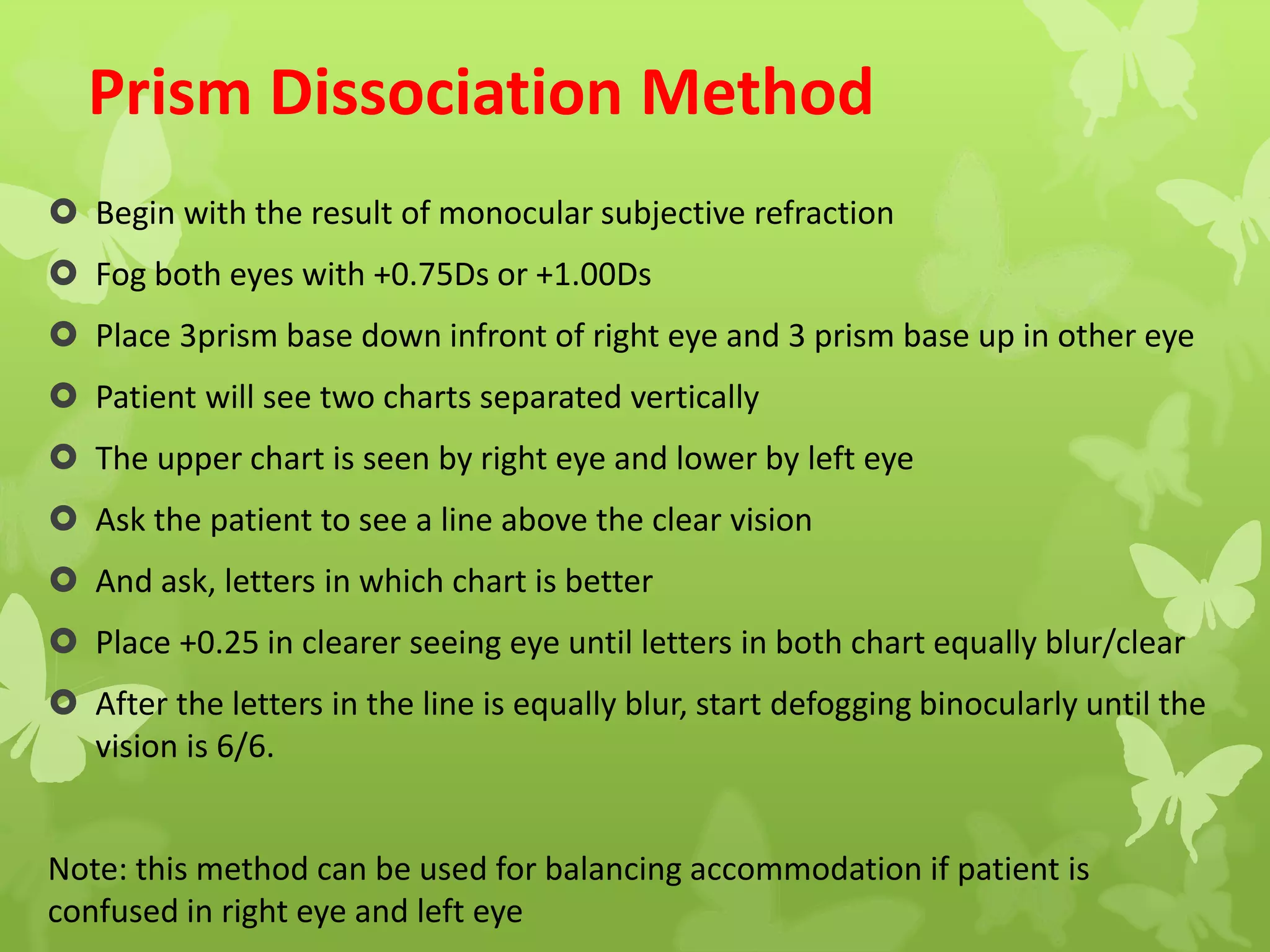 Prism Dissociation Method
 Begin with the result of monocular subjective refraction
 Fog both eyes with +0.75Ds or +1.00Ds
 Place 3prism base down infront of right eye and 3 prism base up in other eye
 Patient will see two charts separated vertically
 The upper chart is seen by right eye and lower by left eye
 Ask the patient to see a line above the clear vision
 And ask, letters in which chart is better
 Place +0.25 in clearer seeing eye until letters in both chart equally blur/clear
 After the letters in the line is equally blur, start defogging binocularly until the
vision is 6/6.
Note: this method can be used for balancing accommodation if patient is
confused in right eye and left eye
 