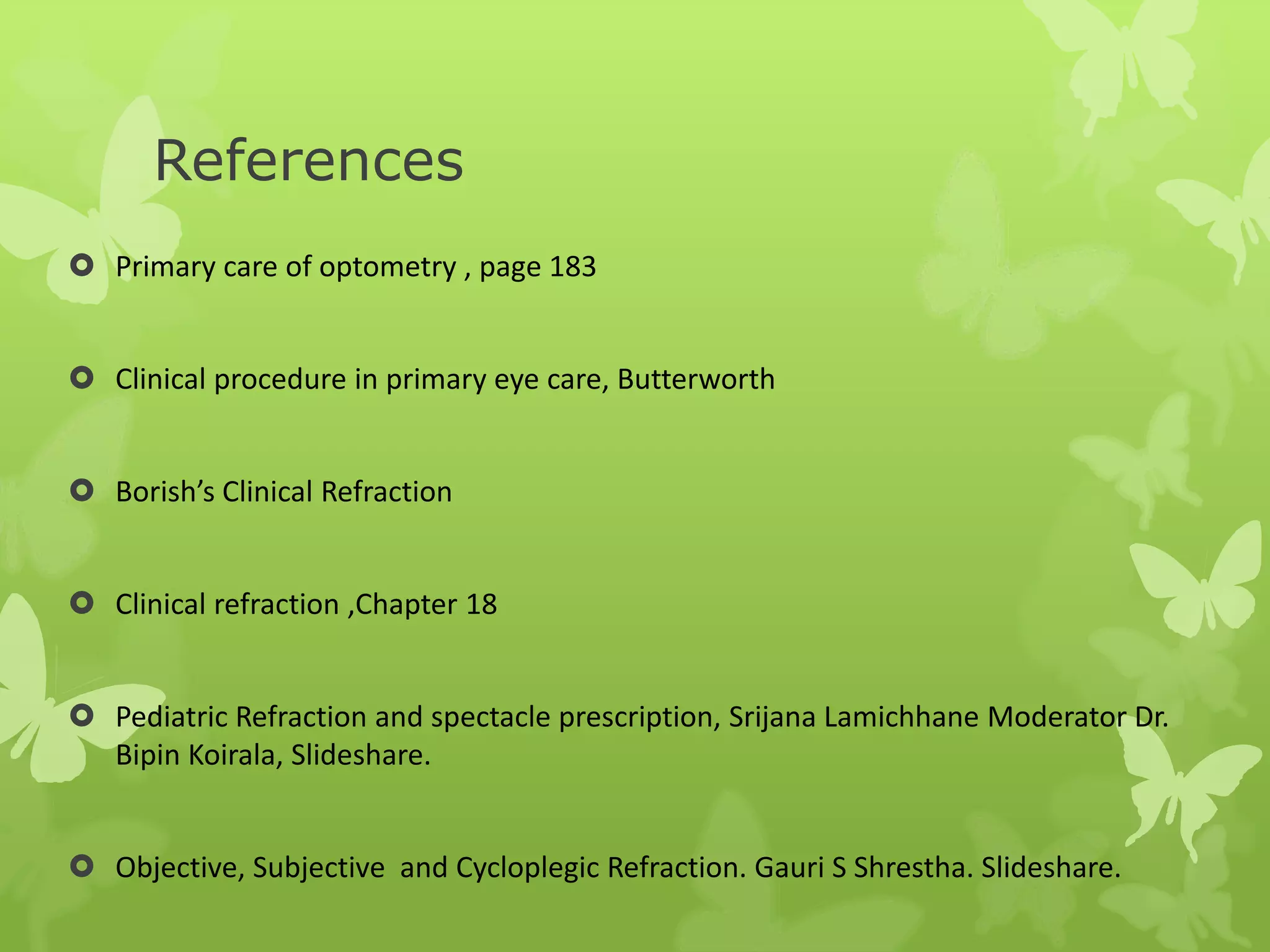 References
 Primary care of optometry , page 183
 Clinical procedure in primary eye care, Butterworth
 Borish’s Clinical Refraction
 Clinical refraction ,Chapter 18
 Pediatric Refraction and spectacle prescription, Srijana Lamichhane Moderator Dr.
Bipin Koirala, Slideshare.
 Objective, Subjective and Cycloplegic Refraction. Gauri S Shrestha. Slideshare.
 